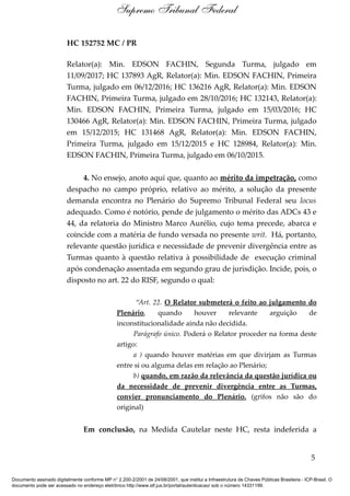 HC 152752 MC / PR
Relator(a): Min. EDSON FACHIN, Segunda Turma, julgado em
11/09/2017; HC 137893 AgR, Relator(a): Min. EDSON FACHIN, Primeira
Turma, julgado em 06/12/2016; HC 136216 AgR, Relator(a): Min. EDSON
FACHIN, Primeira Turma, julgado em 28/10/2016; HC 132143, Relator(a):
Min. EDSON FACHIN, Primeira Turma, julgado em 15/03/2016; HC
130466 AgR, Relator(a): Min. EDSON FACHIN, Primeira Turma, julgado
em 15/12/2015; HC 131468 AgR, Relator(a): Min. EDSON FACHIN,
Primeira Turma, julgado em 15/12/2015 e HC 128984, Relator(a): Min.
EDSON FACHIN, Primeira Turma, julgado em 06/10/2015.
4. No ensejo, anoto aqui que, quanto ao mérito da impetração, como
despacho no campo próprio, relativo ao mérito, a solução da presente
demanda encontra no Plenário do Supremo Tribunal Federal seu locus
adequado. Como é notório, pende de julgamento o mérito das ADCs 43 e
44, da relatoria do Ministro Marco Aurélio, cujo tema precede, abarca e
coincide com a matéria de fundo versada no presente writ. Há, portanto,
relevante questão jurídica e necessidade de prevenir divergência entre as
Turmas quanto à questão relativa à possibilidade de execução criminal
após condenação assentada em segundo grau de jurisdição. Incide, pois, o
disposto no art. 22 do RISF, segundo o qual:
“Art. 22. O Relator submeterá o feito ao julgamento do
Plenário, quando houver relevante arguição de
inconstitucionalidade ainda não decidida.
Parágrafo único. Poderá o Relator proceder na forma deste
artigo:
a ) quando houver matérias em que divirjam as Turmas
entre si ou alguma delas em relação ao Plenário;
b) quando, em razão da relevância da questão jurídica ou
da necessidade de prevenir divergência entre as Turmas,
convier pronunciamento do Plenário. (grifos não são do
original)
Em conclusão, na Medida Cautelar neste HC, resta indeferida a
5
Supremo Tribunal Federal
Documento assinado digitalmente conforme MP n° 2.200-2/2001 de 24/08/2001, que institui a Infraestrutura de Chaves Públicas Brasileira - ICP-Brasil. O
documento pode ser acessado no endereço eletrônico http://www.stf.jus.br/portal/autenticacao/ sob o número 14331199.
 