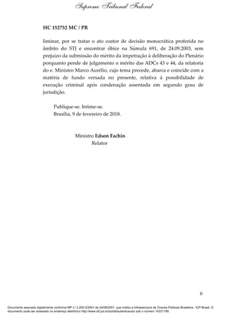 HC 152752 MC / PR
liminar, por se tratar o ato coator de decisão monocrática proferida no
âmbito do STJ e encontrar óbice na Súmula 691, de 24.09.2003, sem
prejuízo da submissão do mérito da impetração à deliberação do Plenário
porquanto pende de julgamento o mérito das ADCs 43 e 44, da relatoria
do e. Ministro Marco Aurélio, cujo tema precede, abarca e coincide com a
matéria de fundo versada no presente, relativa à possibilidade de
execução criminal após condenação assentada em segundo grau de
jurisdição.
Publique-se. Intime-se.
Brasília, 9 de fevereiro de 2018.
Ministro Edson Fachin
Relator
6
Supremo Tribunal Federal
Documento assinado digitalmente conforme MP n° 2.200-2/2001 de 24/08/2001, que institui a Infraestrutura de Chaves Públicas Brasileira - ICP-Brasil. O
documento pode ser acessado no endereço eletrônico http://www.stf.jus.br/portal/autenticacao/ sob o número 14331199.
 