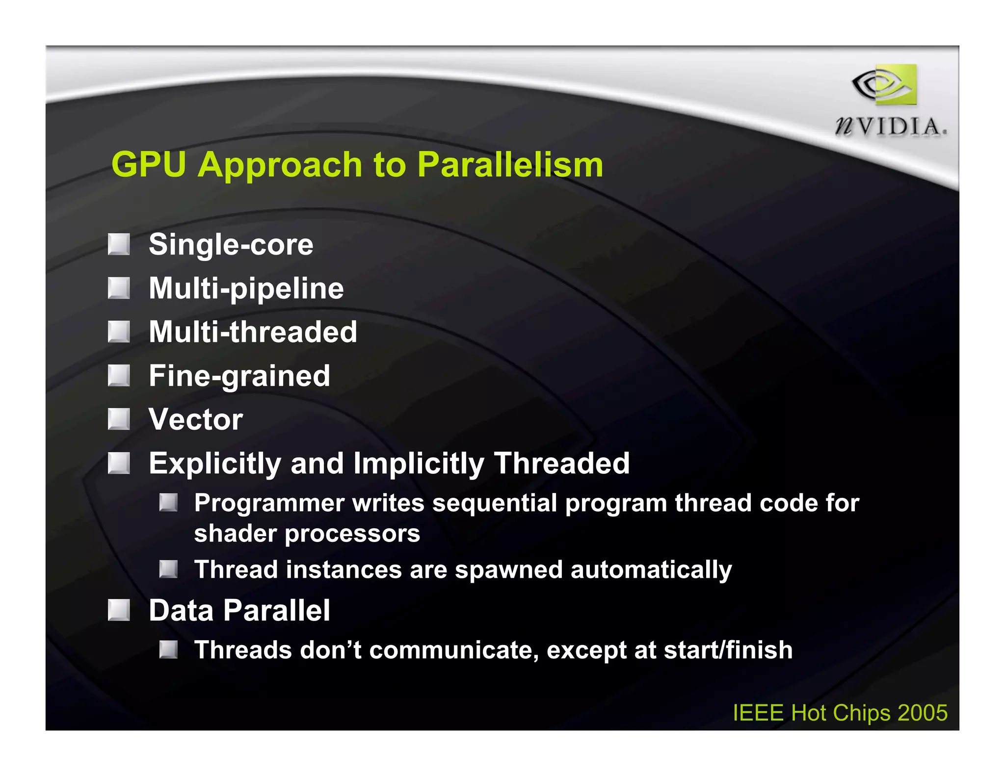IEEE Hot Chips 2005
GPU Approach to Parallelism
Single-core
Multi-pipeline
Multi-threaded
Fine-grained
Vector
Explicitly and Implicitly Threaded
Programmer writes sequential program thread code for
shader processors
Thread instances are spawned automatically
Data Parallel
Threads don’t communicate, except at start/finish
 
