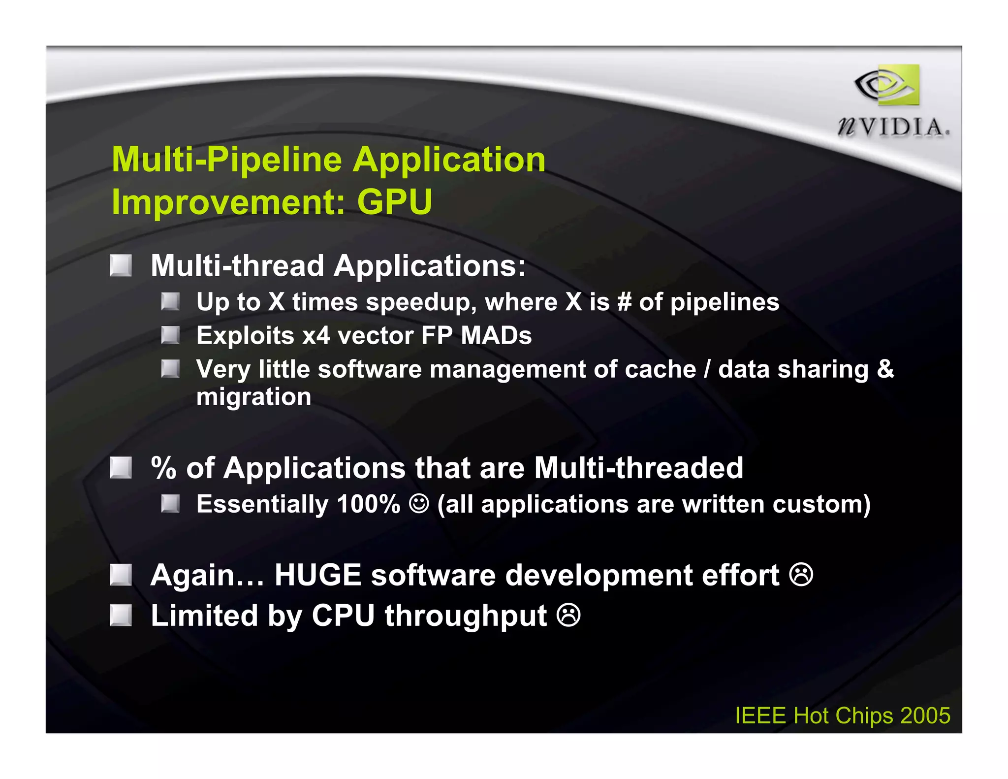 IEEE Hot Chips 2005
Multi-Pipeline Application
Improvement: GPU
Multi-thread Applications:
Up to X times speedup, where X is # of pipelines
Exploits x4 vector FP MADs
Very little software management of cache / data sharing &
migration
% of Applications that are Multi-threaded
Essentially 100%  (all applications are written custom)
Again… HUGE software development effort 
Limited by CPU throughput 
 