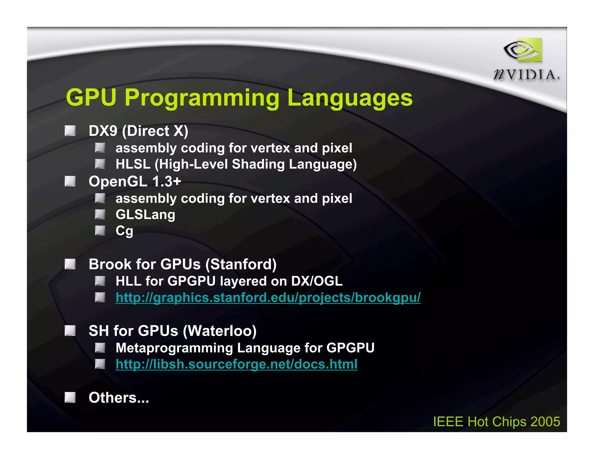 IEEE Hot Chips 2005
GPU Programming Languages
DX9 (Direct X)
assembly coding for vertex and pixel
HLSL (High-Level Shading Language)
OpenGL 1.3+
assembly coding for vertex and pixel
GLSLang
Cg
Brook for GPUs (Stanford)
HLL for GPGPU layered on DX/OGL
http://graphics.stanford.edu/projects/brookgpu/
SH for GPUs (Waterloo)
Metaprogramming Language for GPGPU
http://libsh.sourceforge.net/docs.html
Others...
 