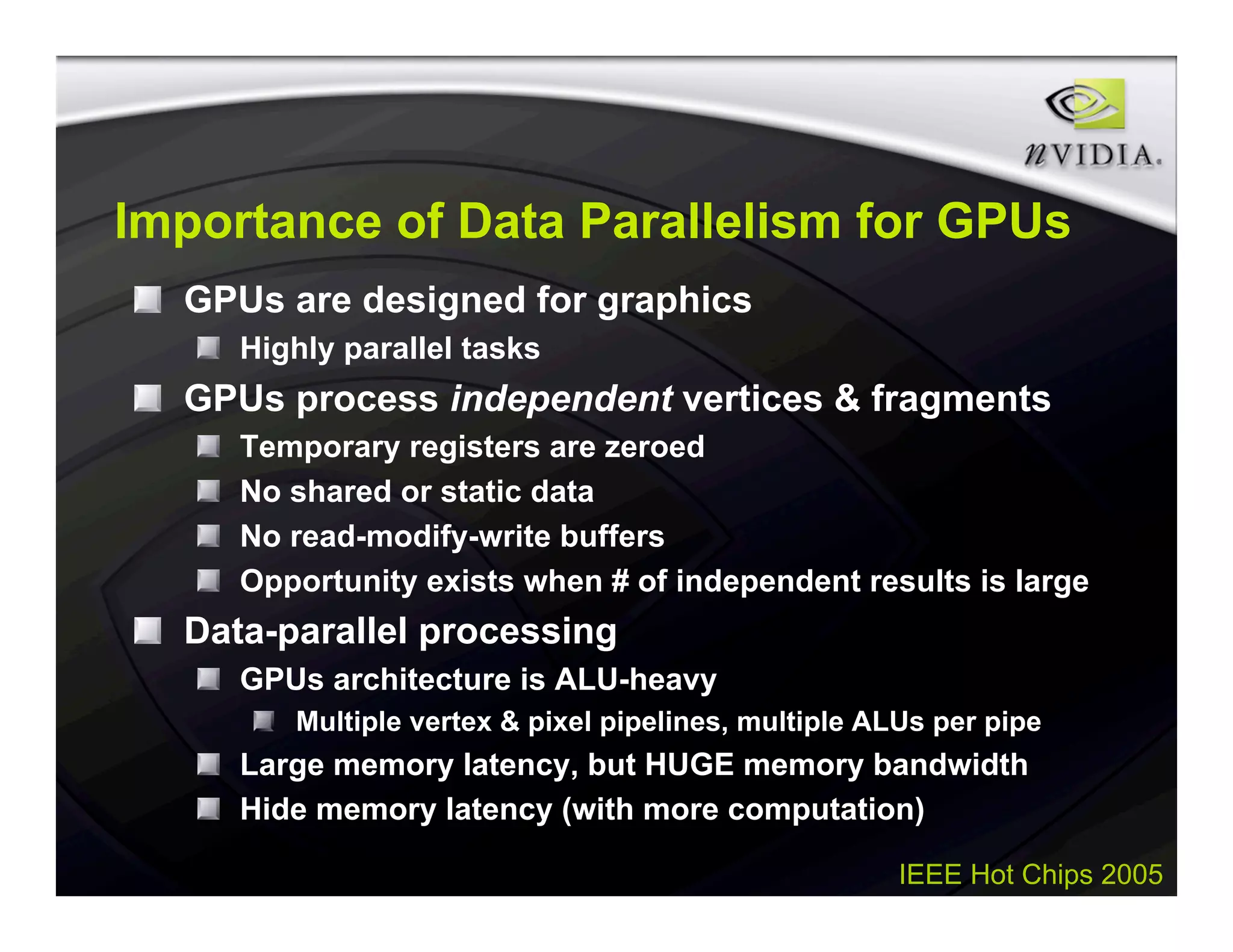 IEEE Hot Chips 2005
Importance of Data Parallelism for GPUs
GPUs are designed for graphics
Highly parallel tasks
GPUs process independent vertices & fragments
Temporary registers are zeroed
No shared or static data
No read-modify-write buffers
Opportunity exists when # of independent results is large
Data-parallel processing
GPUs architecture is ALU-heavy
Multiple vertex & pixel pipelines, multiple ALUs per pipe
Large memory latency, but HUGE memory bandwidth
Hide memory latency (with more computation)
 