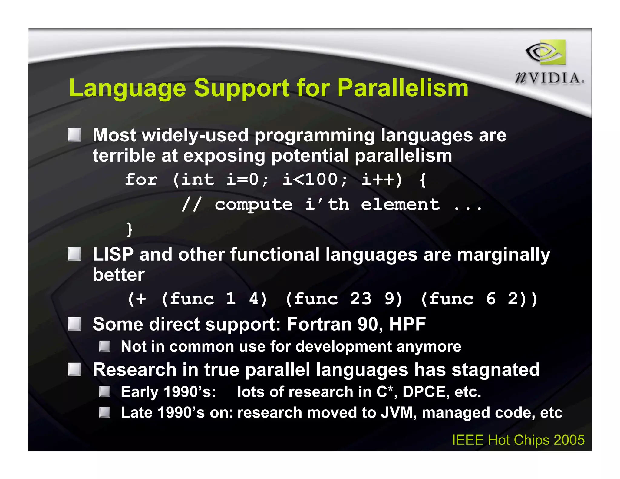 IEEE Hot Chips 2005
Language Support for Parallelism
Most widely-used programming languages are
terrible at exposing potential parallelism
for (int i=0; i<100; i++) {
// compute i’th element ...
}
LISP and other functional languages are marginally
better
(+ (func 1 4) (func 23 9) (func 6 2))
Some direct support: Fortran 90, HPF
Not in common use for development anymore
Research in true parallel languages has stagnated
Early 1990’s: lots of research in C*, DPCE, etc.
Late 1990’s on: research moved to JVM, managed code, etc
 