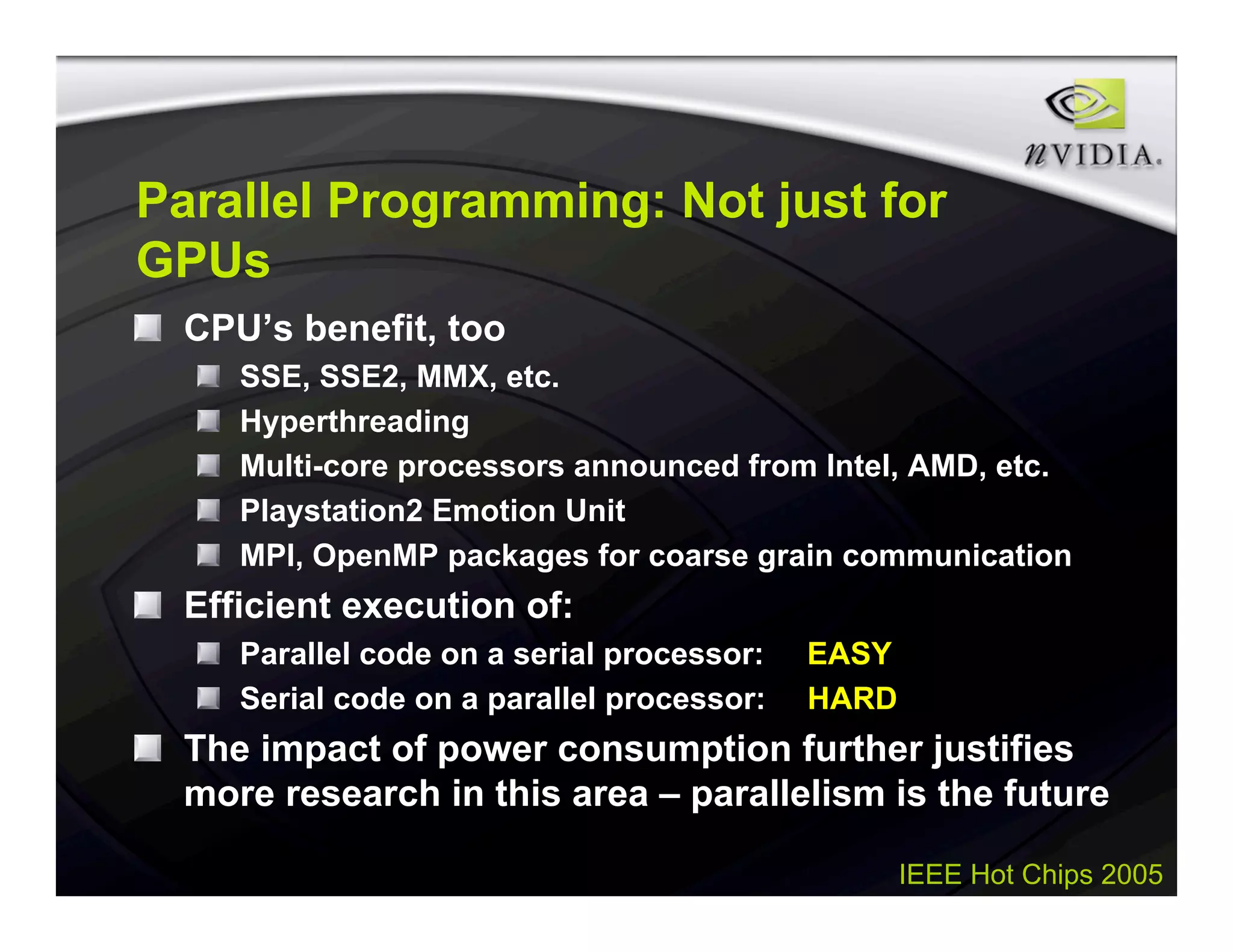 IEEE Hot Chips 2005
Parallel Programming: Not just for
GPUs
CPU’s benefit, too
SSE, SSE2, MMX, etc.
Hyperthreading
Multi-core processors announced from Intel, AMD, etc.
Playstation2 Emotion Unit
MPI, OpenMP packages for coarse grain communication
Efficient execution of:
Parallel code on a serial processor: EASY
Serial code on a parallel processor: HARD
The impact of power consumption further justifies
more research in this area – parallelism is the future
 
