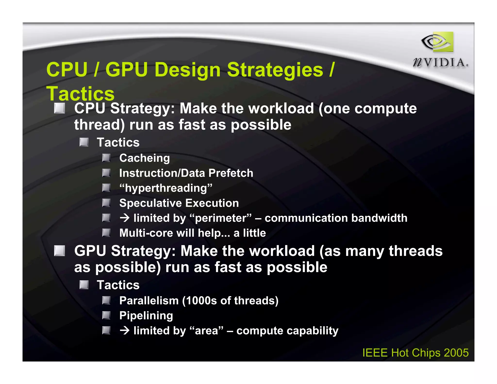 IEEE Hot Chips 2005
CPU / GPU Design Strategies /
Tactics
CPU Strategy: Make the workload (one compute
thread) run as fast as possible
Tactics
Cacheing
Instruction/Data Prefetch
“hyperthreading”
Speculative Execution
 limited by “perimeter” – communication bandwidth
Multi-core will help... a little
GPU Strategy: Make the workload (as many threads
as possible) run as fast as possible
Tactics
Parallelism (1000s of threads)
Pipelining
 limited by “area” – compute capability
 