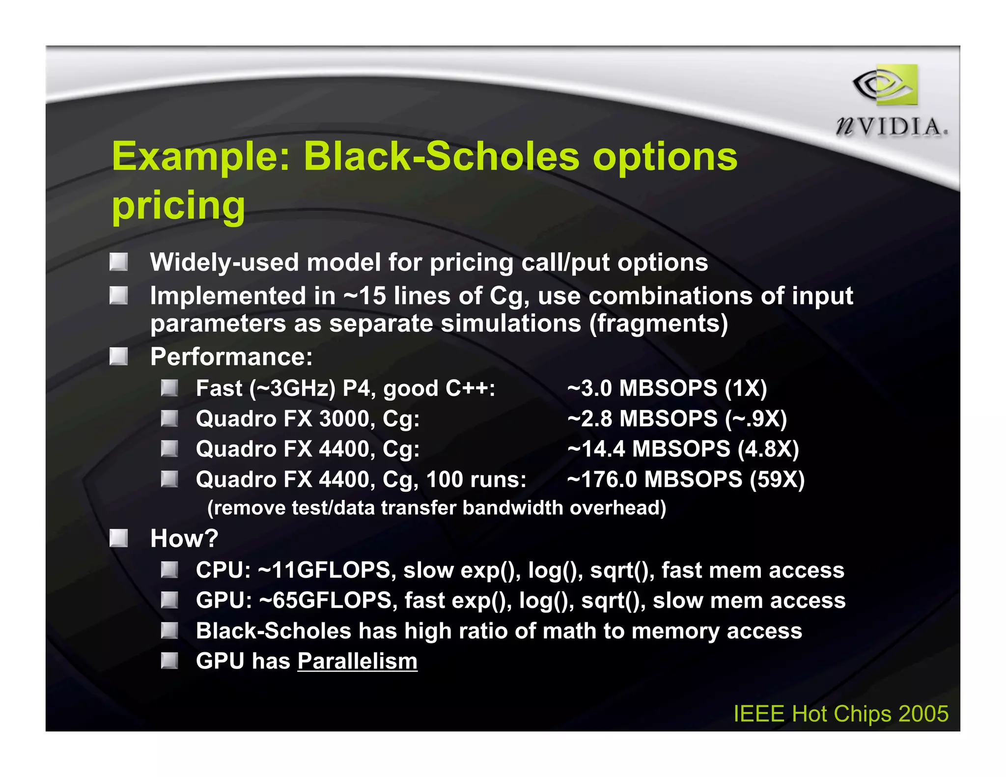IEEE Hot Chips 2005
Example: Black-Scholes options
pricing
Widely-used model for pricing call/put options
Implemented in ~15 lines of Cg, use combinations of input
parameters as separate simulations (fragments)
Performance:
Fast (~3GHz) P4, good C++: ~3.0 MBSOPS (1X)
Quadro FX 3000, Cg: ~2.8 MBSOPS (~.9X)
Quadro FX 4400, Cg: ~14.4 MBSOPS (4.8X)
Quadro FX 4400, Cg, 100 runs: ~176.0 MBSOPS (59X)
(remove test/data transfer bandwidth overhead)
How?
CPU: ~11GFLOPS, slow exp(), log(), sqrt(), fast mem access
GPU: ~65GFLOPS, fast exp(), log(), sqrt(), slow mem access
Black-Scholes has high ratio of math to memory access
GPU has Parallelism
 