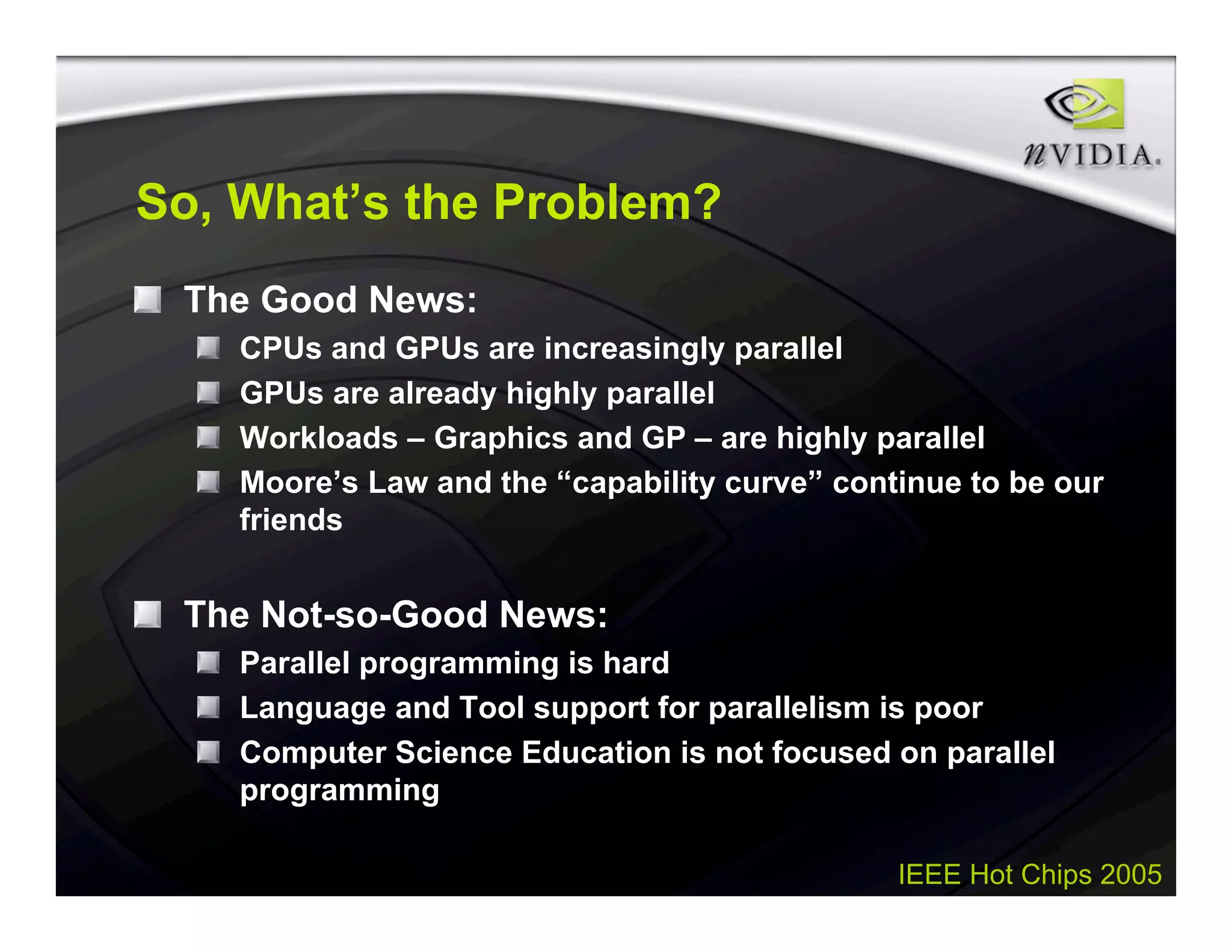 IEEE Hot Chips 2005
So, What’s the Problem?
The Good News:
CPUs and GPUs are increasingly parallel
GPUs are already highly parallel
Workloads – Graphics and GP – are highly parallel
Moore’s Law and the “capability curve” continue to be our
friends
The Not-so-Good News:
Parallel programming is hard
Language and Tool support for parallelism is poor
Computer Science Education is not focused on parallel
programming
 