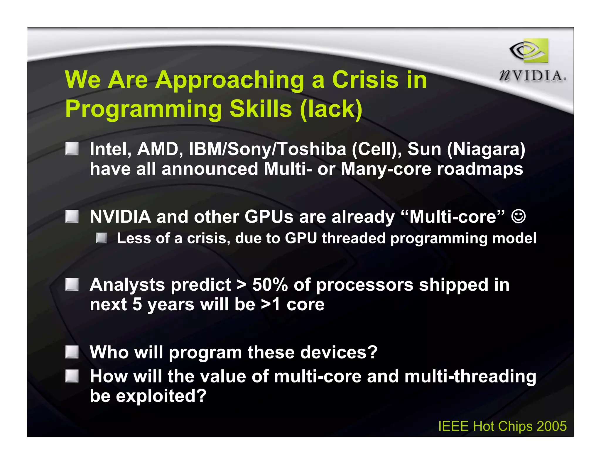IEEE Hot Chips 2005
We Are Approaching a Crisis in
Programming Skills (lack)
Intel, AMD, IBM/Sony/Toshiba (Cell), Sun (Niagara)
have all announced Multi- or Many-core roadmaps
NVIDIA and other GPUs are already “Multi-core” 
Less of a crisis, due to GPU threaded programming model
Analysts predict > 50% of processors shipped in
next 5 years will be >1 core
Who will program these devices?
How will the value of multi-core and multi-threading
be exploited?
 