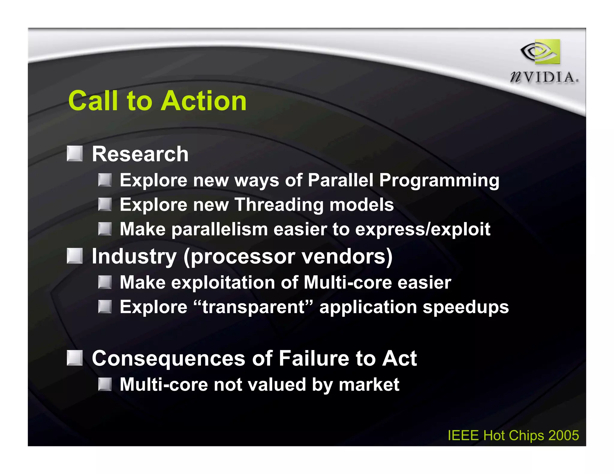 IEEE Hot Chips 2005
Call to Action
Research
Explore new ways of Parallel Programming
Explore new Threading models
Make parallelism easier to express/exploit
Industry (processor vendors)
Make exploitation of Multi-core easier
Explore “transparent” application speedups
Consequences of Failure to Act
Multi-core not valued by market
 