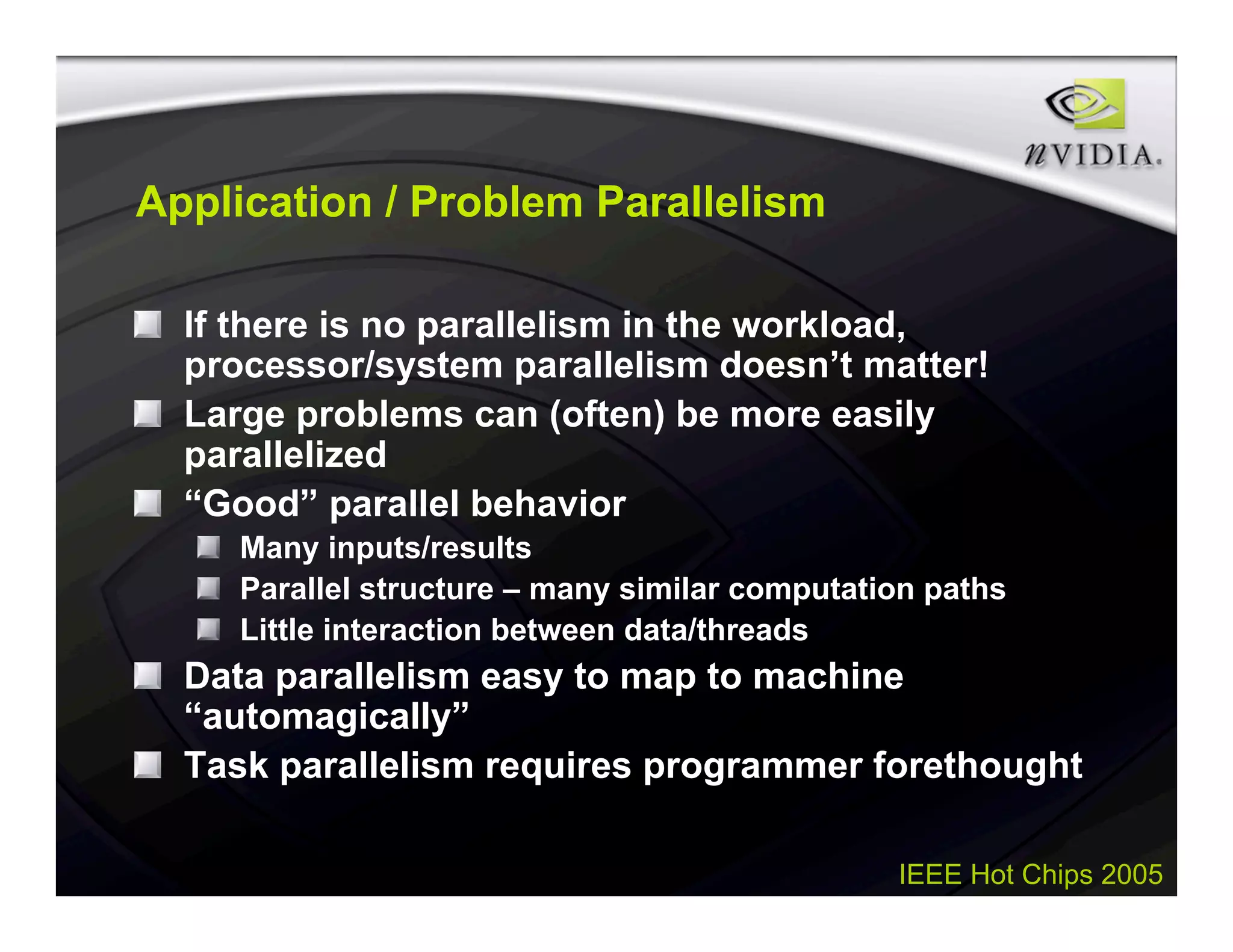 IEEE Hot Chips 2005
Application / Problem Parallelism
If there is no parallelism in the workload,
processor/system parallelism doesn’t matter!
Large problems can (often) be more easily
parallelized
“Good” parallel behavior
Many inputs/results
Parallel structure – many similar computation paths
Little interaction between data/threads
Data parallelism easy to map to machine
“automagically”
Task parallelism requires programmer forethought
 