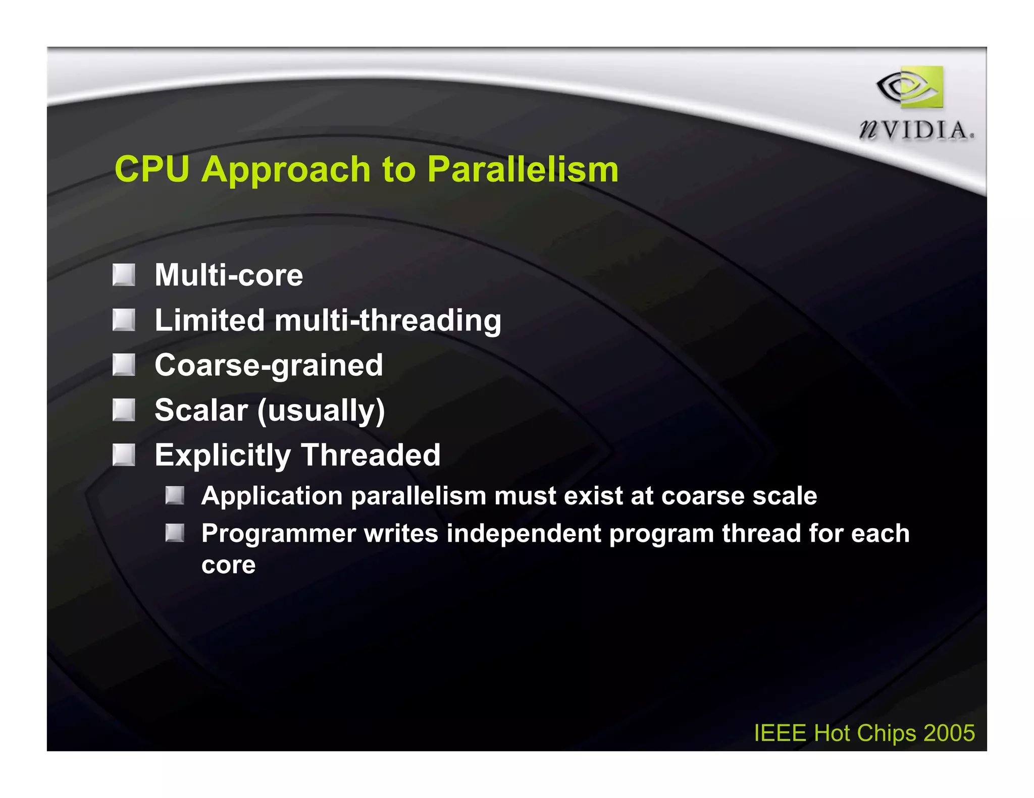 IEEE Hot Chips 2005
CPU Approach to Parallelism
Multi-core
Limited multi-threading
Coarse-grained
Scalar (usually)
Explicitly Threaded
Application parallelism must exist at coarse scale
Programmer writes independent program thread for each
core
 