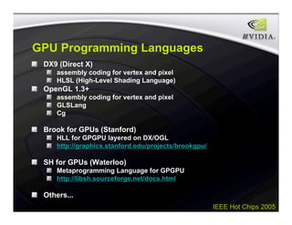IEEE Hot Chips 2005
GPU Programming Languages
DX9 (Direct X)
assembly coding for vertex and pixel
HLSL (High-Level Shading Language)
OpenGL 1.3+
assembly coding for vertex and pixel
GLSLang
Cg
Brook for GPUs (Stanford)
HLL for GPGPU layered on DX/OGL
http://graphics.stanford.edu/projects/brookgpu/
SH for GPUs (Waterloo)
Metaprogramming Language for GPGPU
http://libsh.sourceforge.net/docs.html
Others...
 