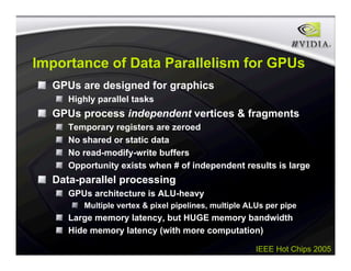 IEEE Hot Chips 2005
Importance of Data Parallelism for GPUs
GPUs are designed for graphics
Highly parallel tasks
GPUs process independent vertices & fragments
Temporary registers are zeroed
No shared or static data
No read-modify-write buffers
Opportunity exists when # of independent results is large
Data-parallel processing
GPUs architecture is ALU-heavy
Multiple vertex & pixel pipelines, multiple ALUs per pipe
Large memory latency, but HUGE memory bandwidth
Hide memory latency (with more computation)
 