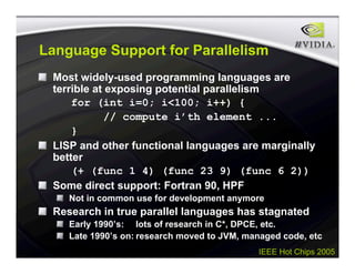 IEEE Hot Chips 2005
Language Support for Parallelism
Most widely-used programming languages are
terrible at exposing potential parallelism
for (int i=0; i<100; i++) {
// compute i’th element ...
}
LISP and other functional languages are marginally
better
(+ (func 1 4) (func 23 9) (func 6 2))
Some direct support: Fortran 90, HPF
Not in common use for development anymore
Research in true parallel languages has stagnated
Early 1990’s: lots of research in C*, DPCE, etc.
Late 1990’s on: research moved to JVM, managed code, etc
 