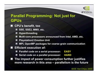 IEEE Hot Chips 2005
Parallel Programming: Not just for
GPUs
CPU’s benefit, too
SSE, SSE2, MMX, etc.
Hyperthreading
Multi-core processors announced from Intel, AMD, etc.
Playstation2 Emotion Unit
MPI, OpenMP packages for coarse grain communication
Efficient execution of:
Parallel code on a serial processor: EASY
Serial code on a parallel processor: HARD
The impact of power consumption further justifies
more research in this area – parallelism is the future
 