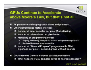 IEEE Hot Chips 2005
GPUs Continue to Accelerate
above Moore’s Law, but that’s not all...
As pixel/vertex/triangle growth slows and plateaus...
Other performance factors increase
Number of color samples per pixel (Anti-aliasing)
Number of calculations per pixel/vertex
Flexibility of programming model
Looping, branching, multiple I/O access, multiple math ops/clock
High-level language programmability
Number of “General Purpose” programmable 32bit
Gigaflops per pixel – demand grows without bounds
GPUs become General Purpose parallel processors
What happens if you compare GPUs to microprocessors?
 