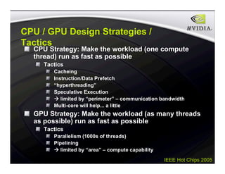 IEEE Hot Chips 2005
CPU / GPU Design Strategies /
Tactics
CPU Strategy: Make the workload (one compute
thread) run as fast as possible
Tactics
Cacheing
Instruction/Data Prefetch
“hyperthreading”
Speculative Execution
 limited by “perimeter” – communication bandwidth
Multi-core will help... a little
GPU Strategy: Make the workload (as many threads
as possible) run as fast as possible
Tactics
Parallelism (1000s of threads)
Pipelining
 limited by “area” – compute capability
 
