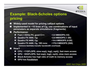IEEE Hot Chips 2005
Example: Black-Scholes options
pricing
Widely-used model for pricing call/put options
Implemented in ~15 lines of Cg, use combinations of input
parameters as separate simulations (fragments)
Performance:
Fast (~3GHz) P4, good C++: ~3.0 MBSOPS (1X)
Quadro FX 3000, Cg: ~2.8 MBSOPS (~.9X)
Quadro FX 4400, Cg: ~14.4 MBSOPS (4.8X)
Quadro FX 4400, Cg, 100 runs: ~176.0 MBSOPS (59X)
(remove test/data transfer bandwidth overhead)
How?
CPU: ~11GFLOPS, slow exp(), log(), sqrt(), fast mem access
GPU: ~65GFLOPS, fast exp(), log(), sqrt(), slow mem access
Black-Scholes has high ratio of math to memory access
GPU has Parallelism
 