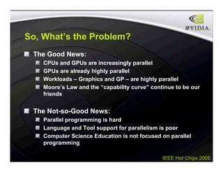 IEEE Hot Chips 2005
So, What’s the Problem?
The Good News:
CPUs and GPUs are increasingly parallel
GPUs are already highly parallel
Workloads – Graphics and GP – are highly parallel
Moore’s Law and the “capability curve” continue to be our
friends
The Not-so-Good News:
Parallel programming is hard
Language and Tool support for parallelism is poor
Computer Science Education is not focused on parallel
programming
 