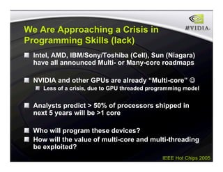 IEEE Hot Chips 2005
We Are Approaching a Crisis in
Programming Skills (lack)
Intel, AMD, IBM/Sony/Toshiba (Cell), Sun (Niagara)
have all announced Multi- or Many-core roadmaps
NVIDIA and other GPUs are already “Multi-core” 
Less of a crisis, due to GPU threaded programming model
Analysts predict > 50% of processors shipped in
next 5 years will be >1 core
Who will program these devices?
How will the value of multi-core and multi-threading
be exploited?
 