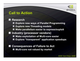 IEEE Hot Chips 2005
Call to Action
Research
Explore new ways of Parallel Programming
Explore new Threading models
Make parallelism easier to express/exploit
Industry (processor vendors)
Make exploitation of Multi-core easier
Explore “transparent” application speedups
Consequences of Failure to Act
Multi-core not valued by market
 