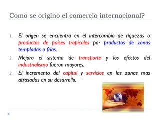 Como se origino el comercio internacional?


1.   El origen se encuentra en el intercambio de riquezas o
     productos de países tropicales por productos de zonas
     templadas o frías.
2.   Mejora el sistema de transporte y los efectos del
     industrialismo fueron mayores.
3.   El incremento del capital y servicios en las zonas mas
     atrasadas en su desarrollo.
 