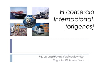 El comercio
            Internacional.
                (orígenes)



Ms. Lic. José Pavlov Valdivia Reynoso
             Negocios Globales - Iteso
 