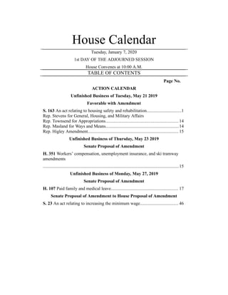 House Calendar
Tuesday, January 7, 2020
1st DAY OF THE ADJOURNED SESSION
House Convenes at 10:00 A.M.
TABLE OF CONTENTS
Page No.
ACTION CALENDAR
Unfinished Business of Tuesday, May 21 2019
Favorable with Amendment
S. 163 An act relating to housing safety and rehabilitation..............................1
Rep. Stevens for General, Housing, and Military Affairs
Rep. Townsend for Appropriations...............................................................14
Rep. Masland for Ways and Means...............................................................14
Rep. Higley Amendment.............................................................................. 15
Unfinished Business of Thursday, May 23 2019
Senate Proposal of Amendment
H. 351 Workers’ compensation, unemployment insurance, and ski tramway
amendments
.....................................................................................................................15
Unfinished Business of Monday, May 27, 2019
Senate Proposal of Amendment
H. 107 Paid family and medical leave.......................................................... 17
Senate Proposal of Amendment to House Proposal of Amendment
S. 23 An act relating to increasing the minimum wage................................. 46
 