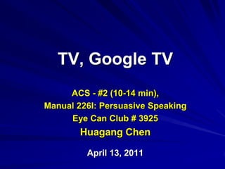 TV, Google TV ACS - #2 (10-14 min),  Manual 226I: Persuasive Speaking Eye Can Club # 3925 Huagang Chen April 13, 2011 