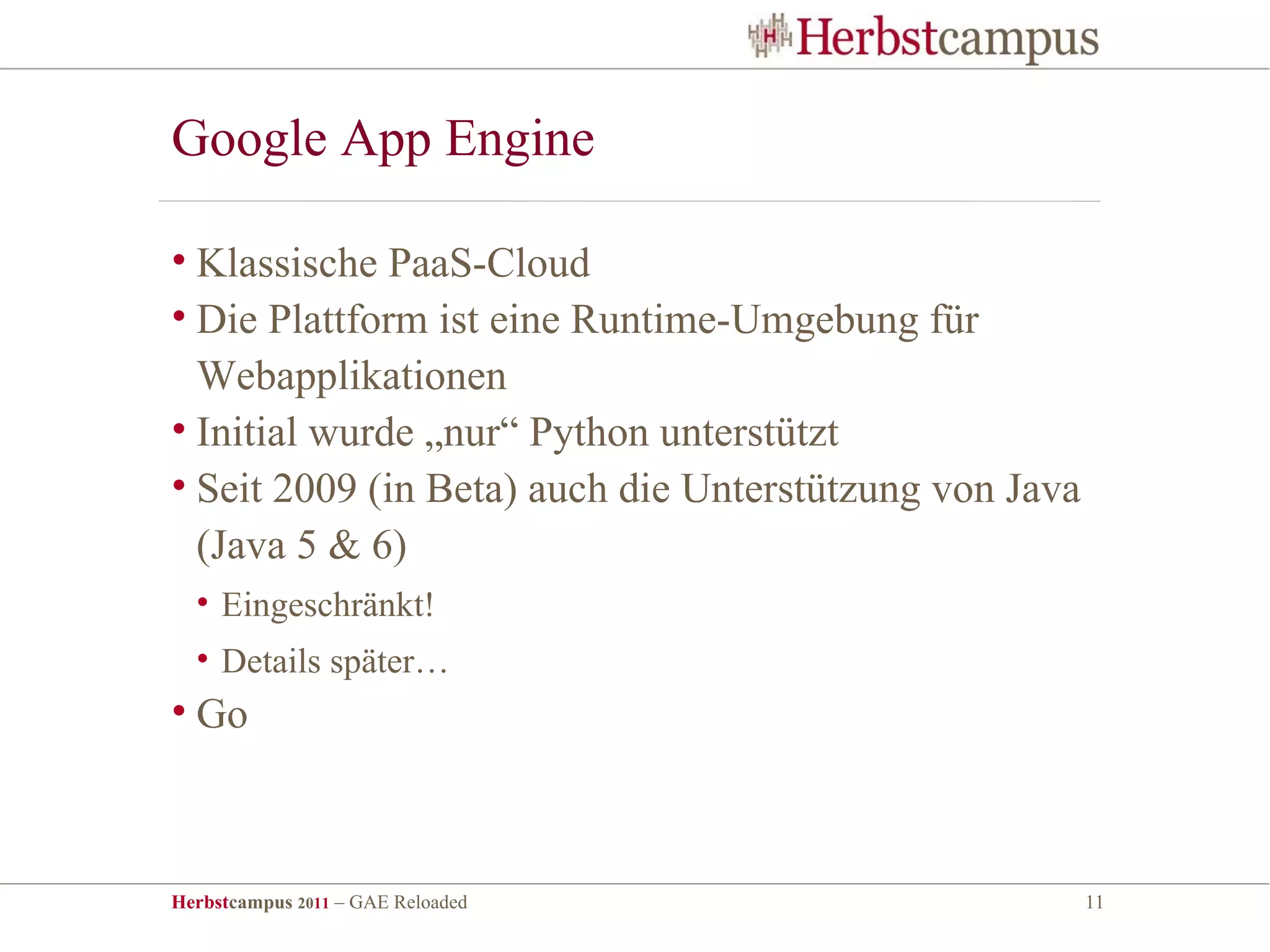 Google App Engine

• Klassische PaaS-Cloud
• Die Plattform ist eine Runtime-Umgebung für
  Webapplikationen
• Initial wurde „nur“ Python unterstützt
• Seit 2009 (in Beta) auch die Unterstützung von Java
  (Java 5 & 6)
  • Eingeschränkt!
  • Details später…
• Go



Herbstcampus 2011 – GAE Reloaded                        11
 