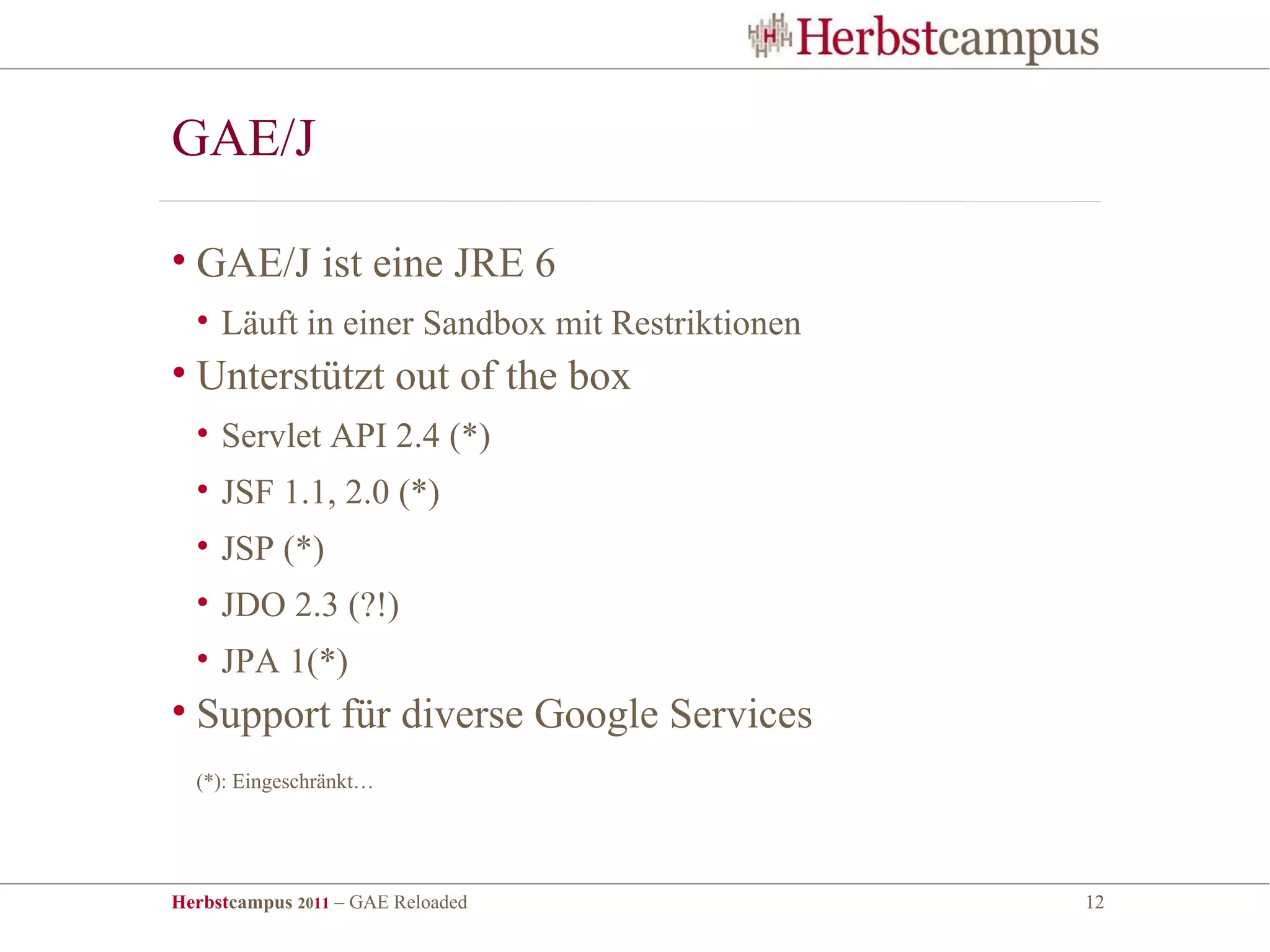 GAE/J

• GAE/J ist eine JRE 6
  • Läuft in einer Sandbox mit Restriktionen
• Unterstützt out of the box
  • Servlet API 2.4 (*)
  • JSF 1.1, 2.0 (*)
  • JSP (*)
  • JDO 2.3 (?!)
  • JPA 1(*)
• Support für diverse Google Services
  (*): Eingeschränkt…




Herbstcampus 2011 – GAE Reloaded               12
 