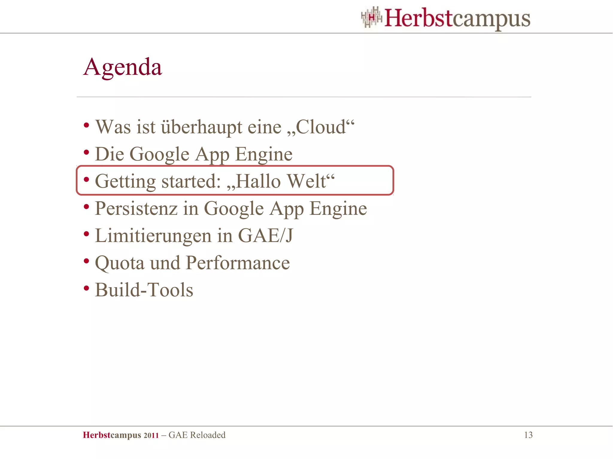 Agenda

• Was ist überhaupt eine „Cloud“
• Die Google App Engine
• Getting started: „Hallo Welt“
• Persistenz in Google App Engine
• Limitierungen in GAE/J
• Quota und Performance
• Build-Tools




Herbstcampus 2011 – GAE Reloaded    13
 