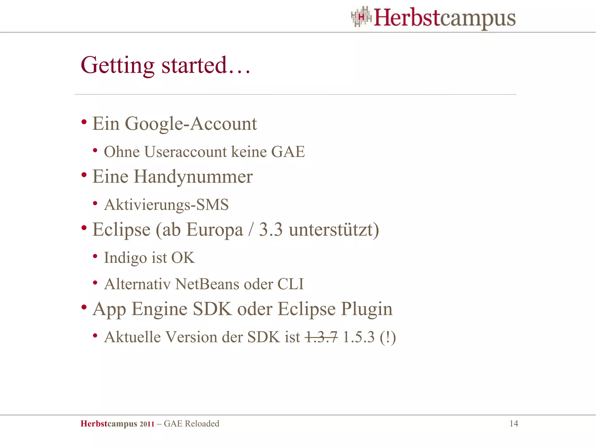 Getting started…

• Ein Google-Account
  • Ohne Useraccount keine GAE
• Eine Handynummer
  • Aktivierungs-SMS
• Eclipse (ab Europa / 3.3 unterstützt)
  • Indigo ist OK
  • Alternativ NetBeans oder CLI
• App Engine SDK oder Eclipse Plugin
  • Aktuelle Version der SDK ist 1.3.7 1.5.3 (!)




Herbstcampus 2011 – GAE Reloaded                   14
 