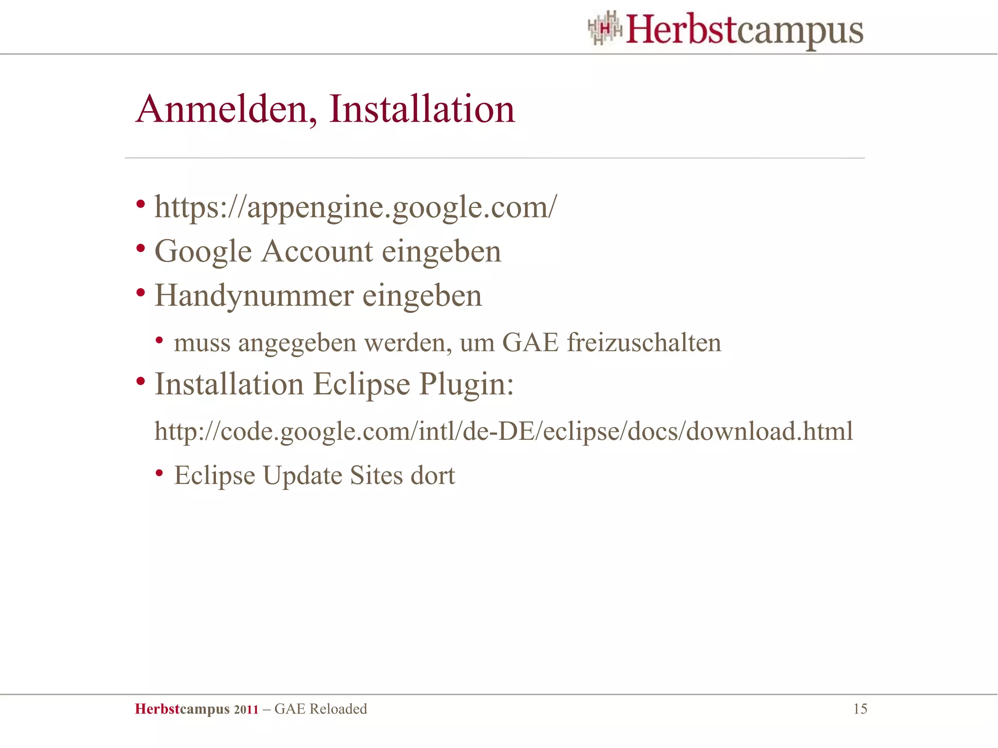 Anmelden, Installation

• https://appengine.google.com/
• Google Account eingeben
• Handynummer eingeben
  • muss angegeben werden, um GAE freizuschalten
• Installation Eclipse Plugin:
  http://code.google.com/intl/de-DE/eclipse/docs/download.html
  • Eclipse Update Sites dort




Herbstcampus 2011 – GAE Reloaded                             15
 