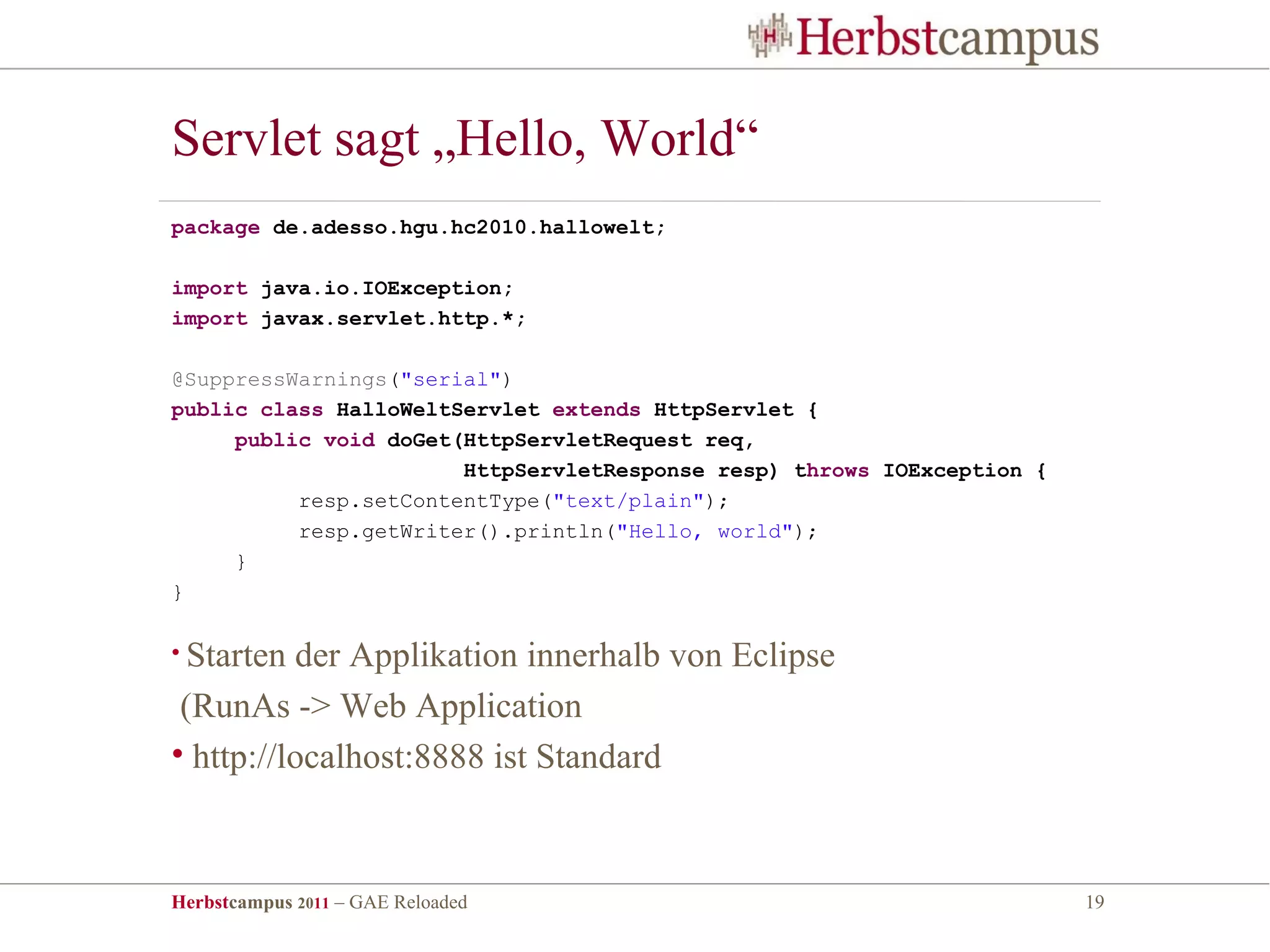 Servlet sagt „Hello, World“
package de.adesso.hgu.hc2010.hallowelt;

import java.io.IOException;
import javax.servlet.http.*;

@SuppressWarnings("serial")
public class HalloWeltServlet extends HttpServlet {
     public void doGet(HttpServletRequest req,
                       HttpServletResponse resp) throws IOException {
          resp.setContentType("text/plain");
          resp.getWriter().println("Hello, world");
     }
}

• Starten der Applikation innerhalb von Eclipse
 (RunAs -> Web Application
• http://localhost:8888 ist Standard



Herbstcampus 2011 – GAE Reloaded                                        19
 