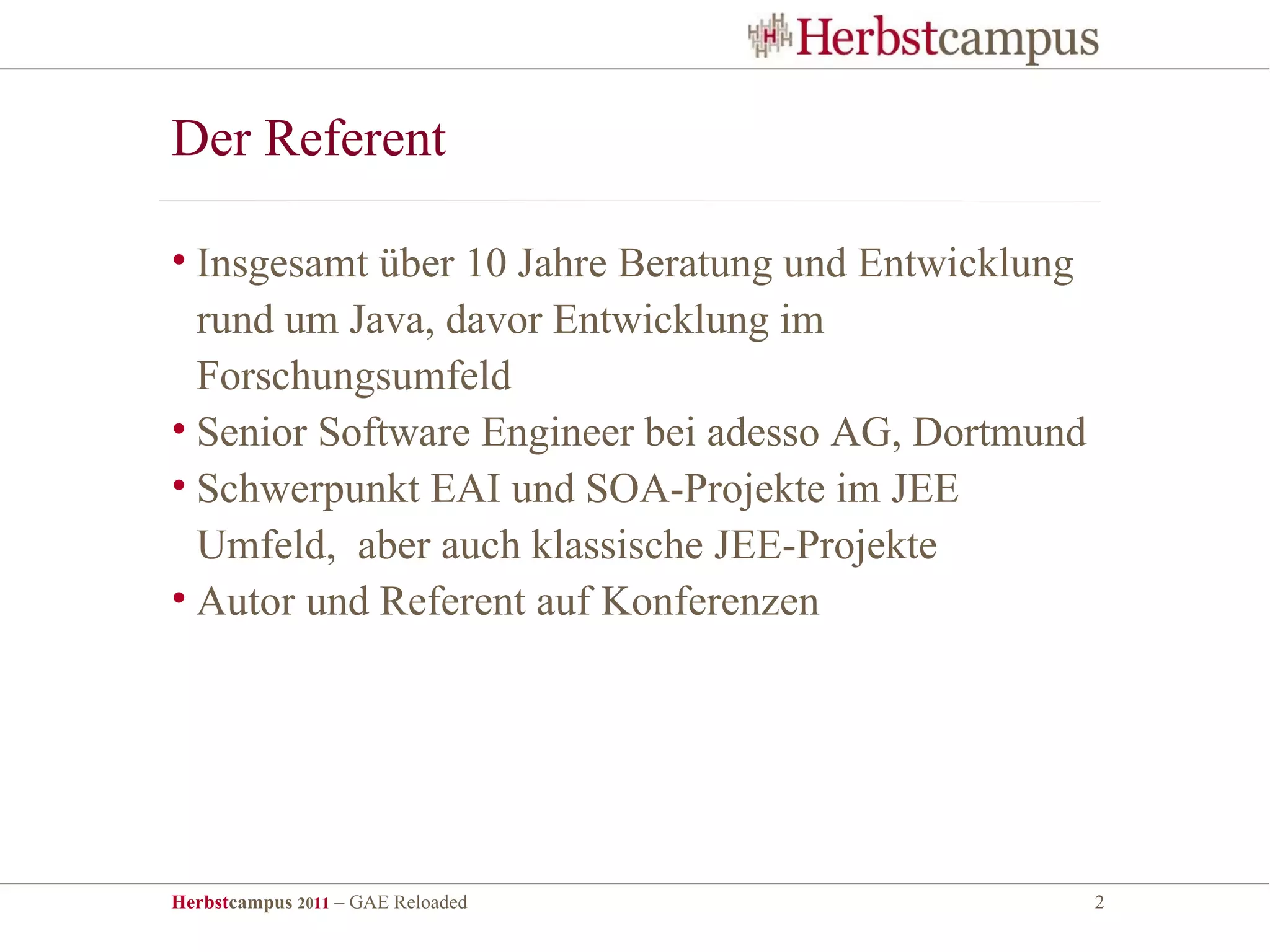 Der Referent

• Insgesamt über 10 Jahre Beratung und Entwicklung
  rund um Java, davor Entwicklung im
  Forschungsumfeld
• Senior Software Engineer bei adesso AG, Dortmund
• Schwerpunkt EAI und SOA-Projekte im JEE
  Umfeld, aber auch klassische JEE-Projekte
• Autor und Referent auf Konferenzen




Herbstcampus 2011 – GAE Reloaded                     2
 