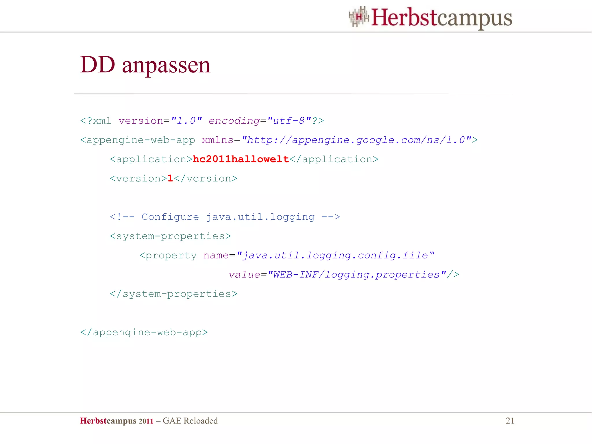 DD anpassen

<?xml version="1.0" encoding="utf-8"?>
<appengine-web-app xmlns="http://appengine.google.com/ns/1.0">
      <application>hc2011hallowelt</application>
      <version>1</version>


      <!-- Configure java.util.logging -->
      <system-properties>
             <property name="java.util.logging.config.file“
                                   value="WEB-INF/logging.properties"/>
      </system-properties>


</appengine-web-app>




Herbstcampus 2011 – GAE Reloaded                                          21
 