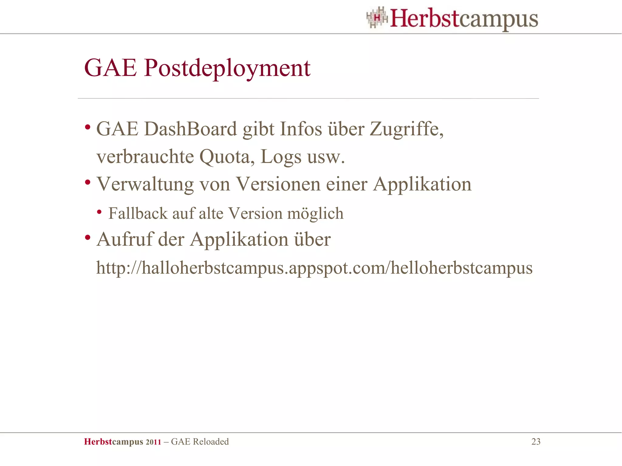 GAE Postdeployment

• GAE DashBoard gibt Infos über Zugriffe,
  verbrauchte Quota, Logs usw.
• Verwaltung von Versionen einer Applikation
  • Fallback auf alte Version möglich
• Aufruf der Applikation über
  http://halloherbstcampus.appspot.com/helloherbstcampus




Herbstcampus 2011 – GAE Reloaded                       23
 