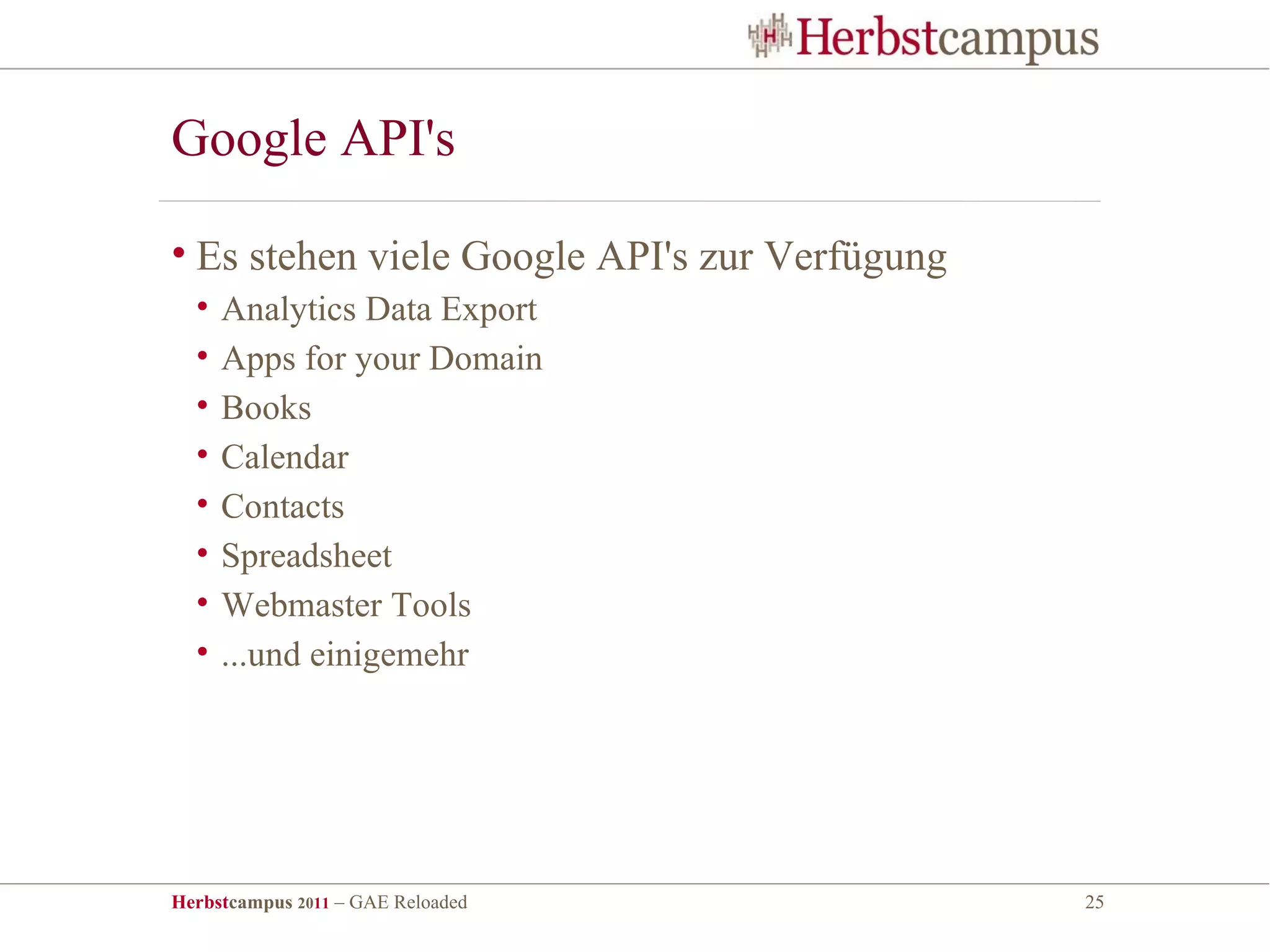 Google API's

• Es stehen viele Google API's zur Verfügung
  •   Analytics Data Export
  •   Apps for your Domain
  •   Books
  •   Calendar
  •   Contacts
  •   Spreadsheet
  •   Webmaster Tools
  •   ...und einigemehr




Herbstcampus 2011 – GAE Reloaded               25
 
