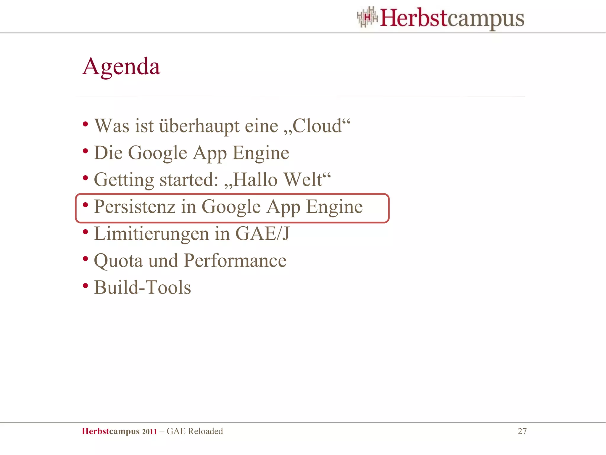 Agenda

• Was ist überhaupt eine „Cloud“
• Die Google App Engine
• Getting started: „Hallo Welt“
• Persistenz in Google App Engine
• Limitierungen in GAE/J
• Quota und Performance
• Build-Tools




Herbstcampus 2011 – GAE Reloaded    27
 