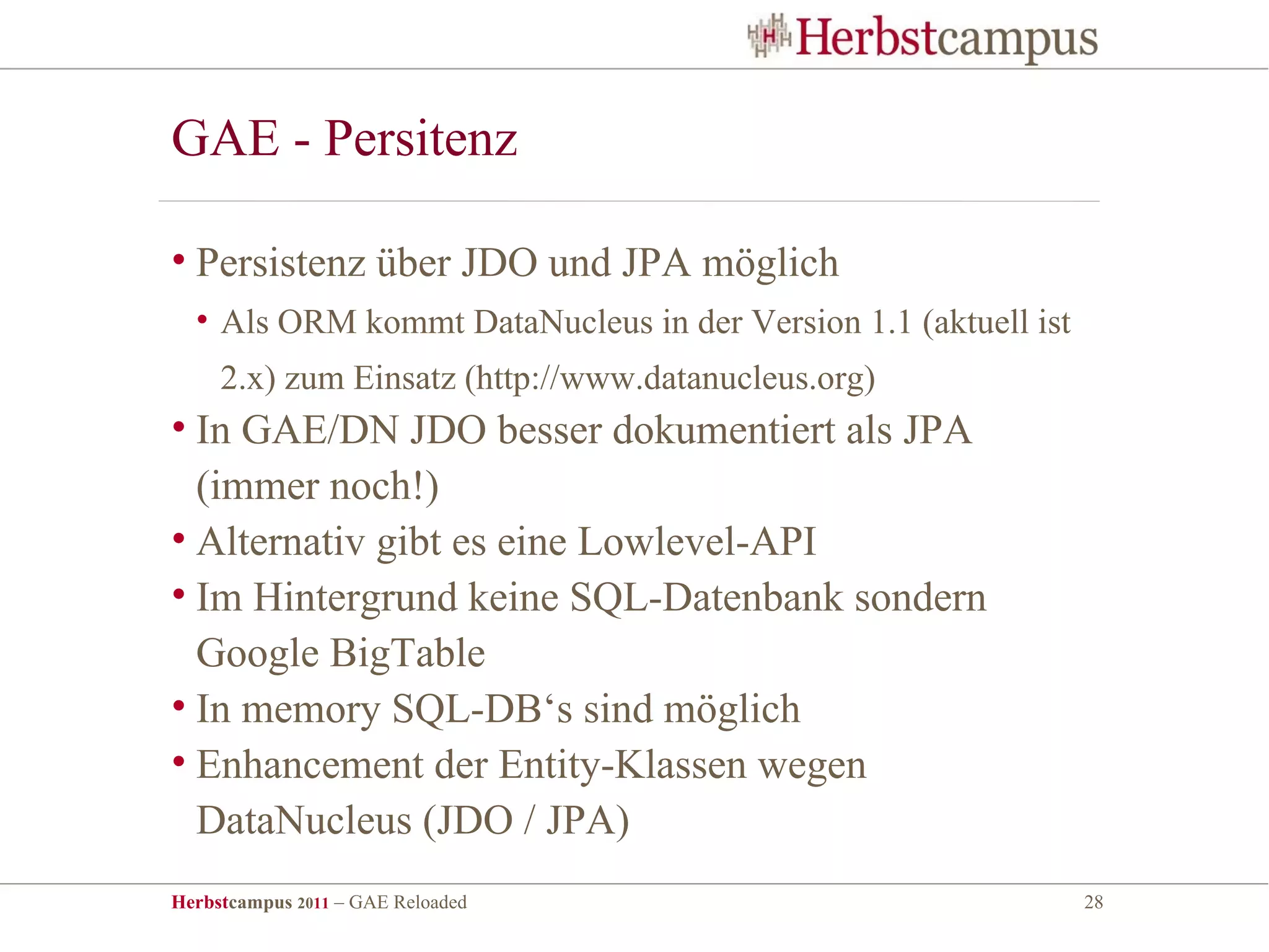 GAE - Persitenz

• Persistenz über JDO und JPA möglich
  • Als ORM kommt DataNucleus in der Version 1.1 (aktuell ist
     2.x) zum Einsatz (http://www.datanucleus.org)
• In GAE/DN JDO besser dokumentiert als JPA
  (immer noch!)
• Alternativ gibt es eine Lowlevel-API
• Im Hintergrund keine SQL-Datenbank sondern
  Google BigTable
• In memory SQL-DB‘s sind möglich
• Enhancement der Entity-Klassen wegen
  DataNucleus (JDO / JPA)
Herbstcampus 2011 – GAE Reloaded                                28
 