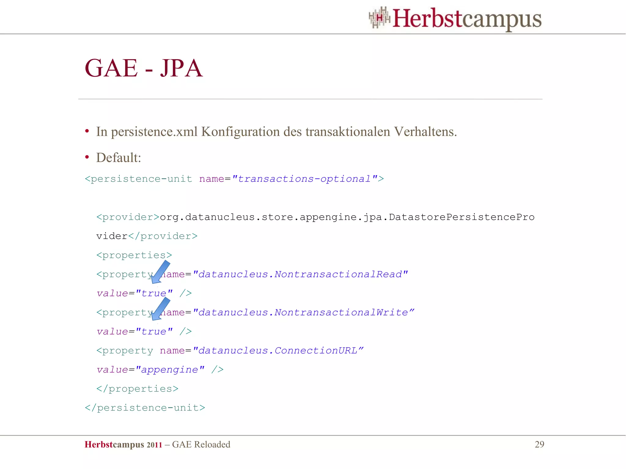 GAE - JPA

• In persistence.xml Konfiguration des transaktionalen Verhaltens.
• Default:
<persistence-unit name="transactions-optional">


  <provider>org.datanucleus.store.appengine.jpa.DatastorePersistencePro
  vider</provider>
  <properties>
  <property name="datanucleus.NontransactionalRead"
  value="true" />
  <property name="datanucleus.NontransactionalWrite”
  value="true" />
  <property name="datanucleus.ConnectionURL”
  value="appengine" />
  </properties>
</persistence-unit>


Herbstcampus 2011 – GAE Reloaded                                      29
 