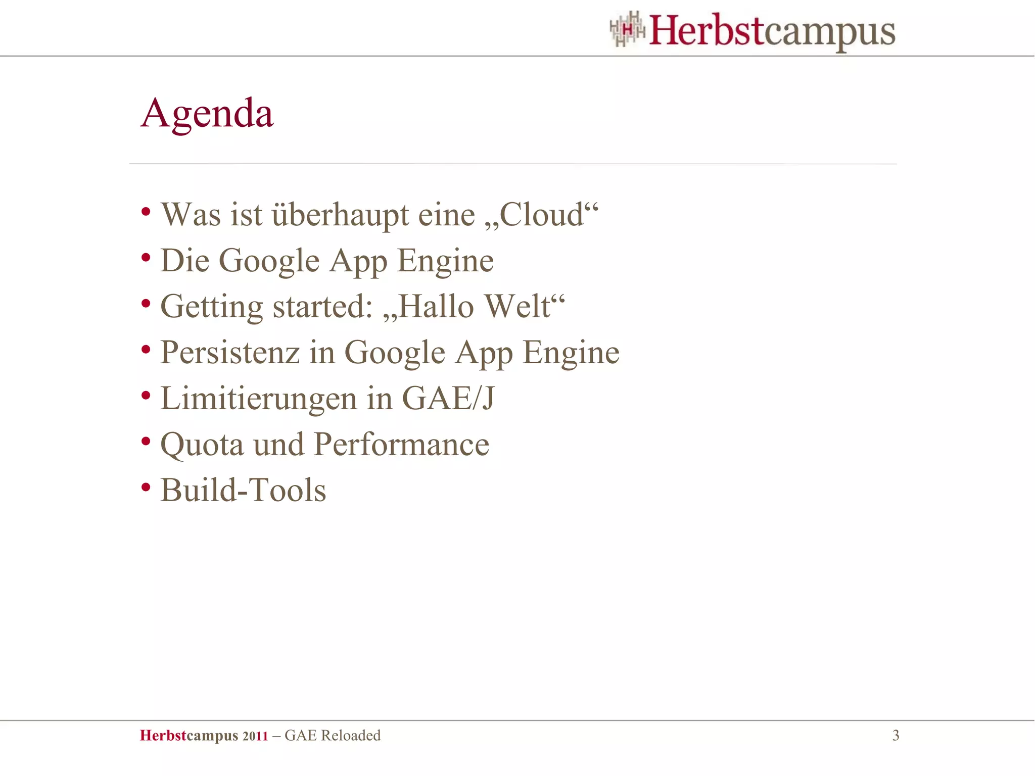 Agenda

• Was ist überhaupt eine „Cloud“
• Die Google App Engine
• Getting started: „Hallo Welt“
• Persistenz in Google App Engine
• Limitierungen in GAE/J
• Quota und Performance
• Build-Tools




Herbstcampus 2011 – GAE Reloaded    3
 