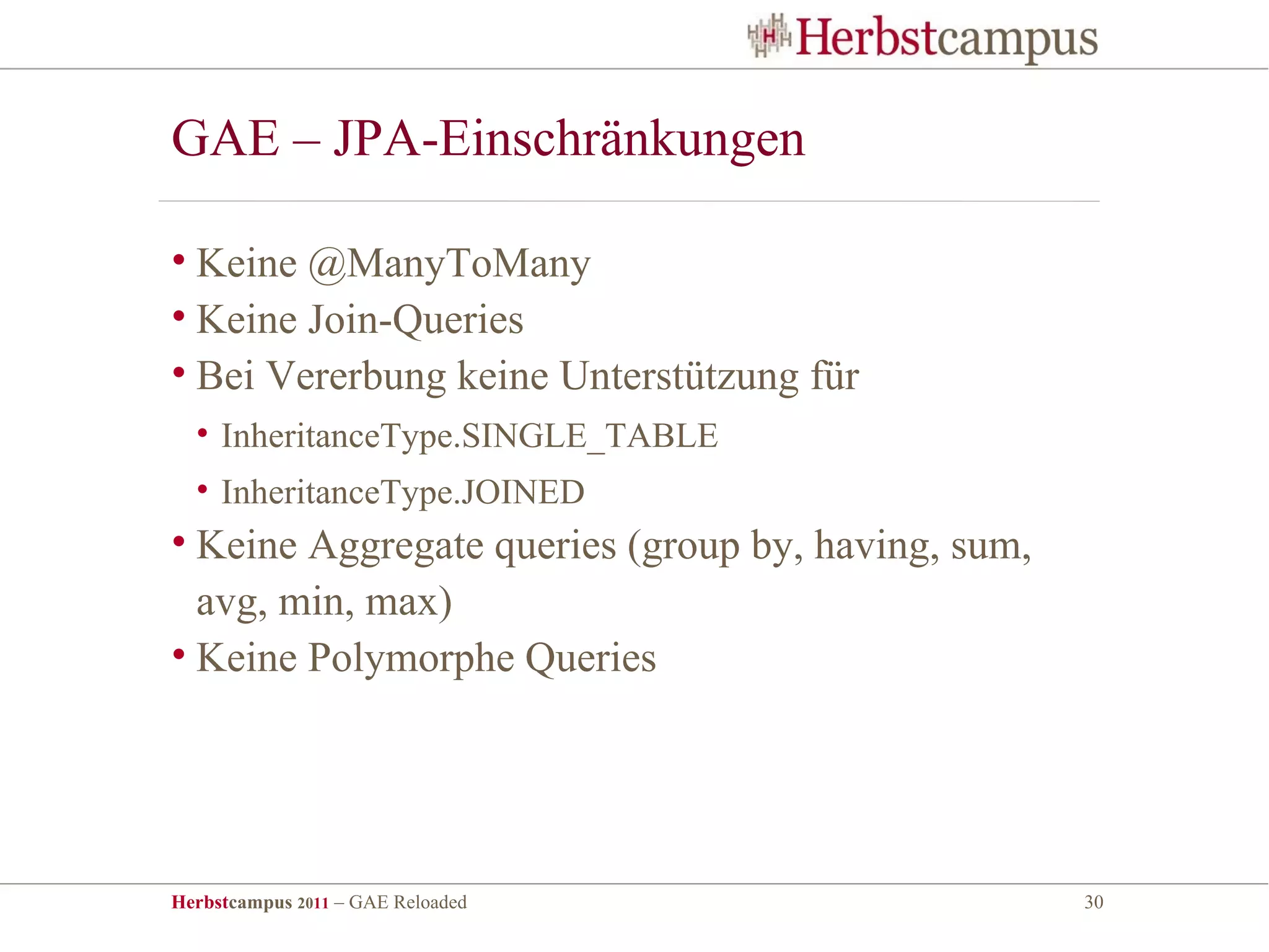 GAE – JPA-Einschränkungen

• Keine @ManyToMany
• Keine Join-Queries
• Bei Vererbung keine Unterstützung für
  • InheritanceType.SINGLE_TABLE
  • InheritanceType.JOINED
• Keine Aggregate queries (group by, having, sum,
  avg, min, max)
• Keine Polymorphe Queries




Herbstcampus 2011 – GAE Reloaded                    30
 