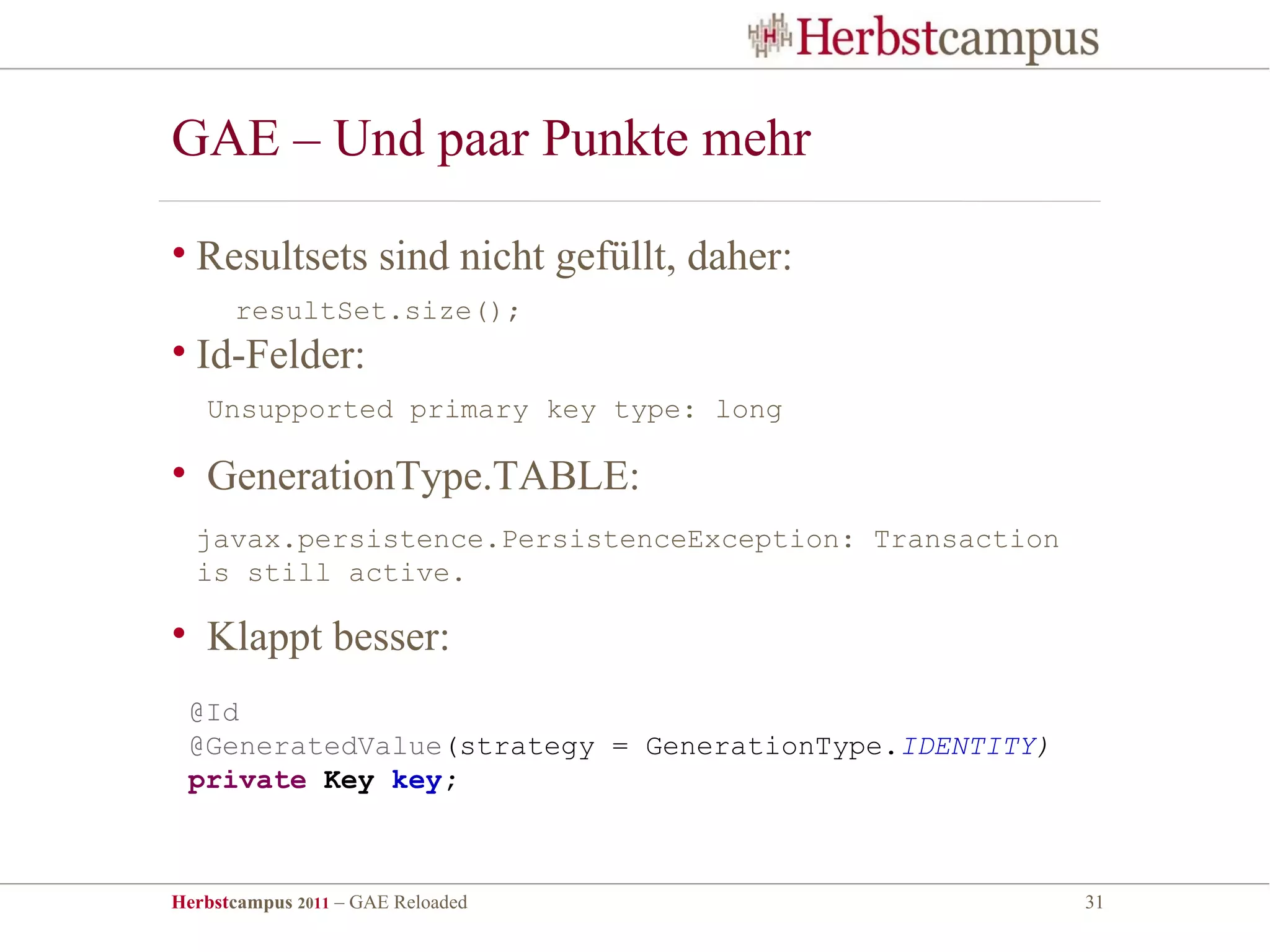 GAE – Und paar Punkte mehr

• Resultsets sind nicht gefüllt, daher:
      resultSet.size();
• Id-Felder:
   Unsupported primary key type: long

• GenerationType.TABLE:
  javax.persistence.PersistenceException: Transaction
  is still active.

• Klappt besser:
 @Id
 @GeneratedValue(strategy = GenerationType.IDENTITY)
 private Key key;



Herbstcampus 2011 – GAE Reloaded                        31
 