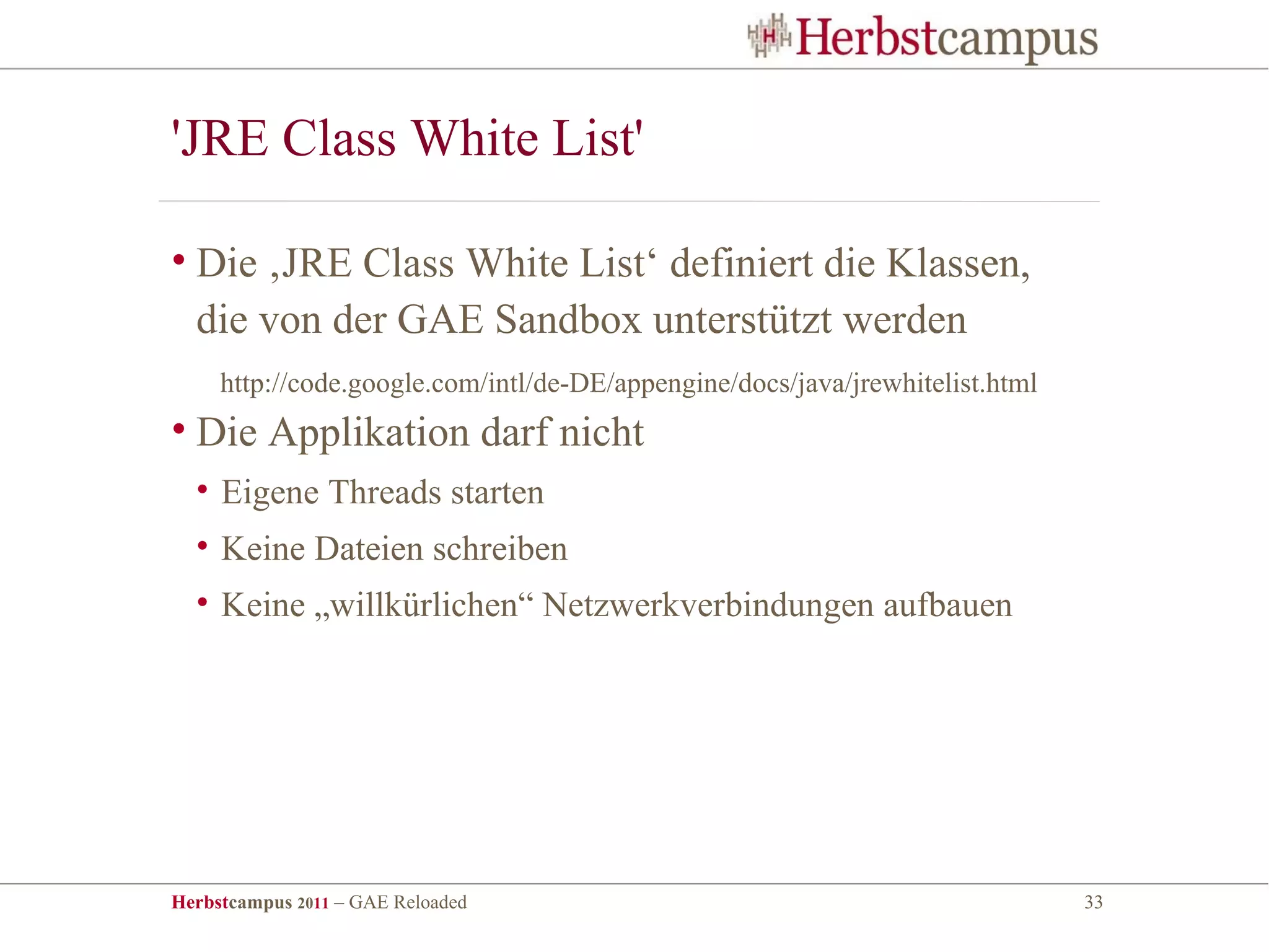 'JRE Class White List'

• Die ‚JRE Class White List‘ definiert die Klassen,
  die von der GAE Sandbox unterstützt werden
     http://code.google.com/intl/de-DE/appengine/docs/java/jrewhitelist.html
• Die Applikation darf nicht
  • Eigene Threads starten
  • Keine Dateien schreiben
  • Keine „willkürlichen“ Netzwerkverbindungen aufbauen




Herbstcampus 2011 – GAE Reloaded                                               33
 