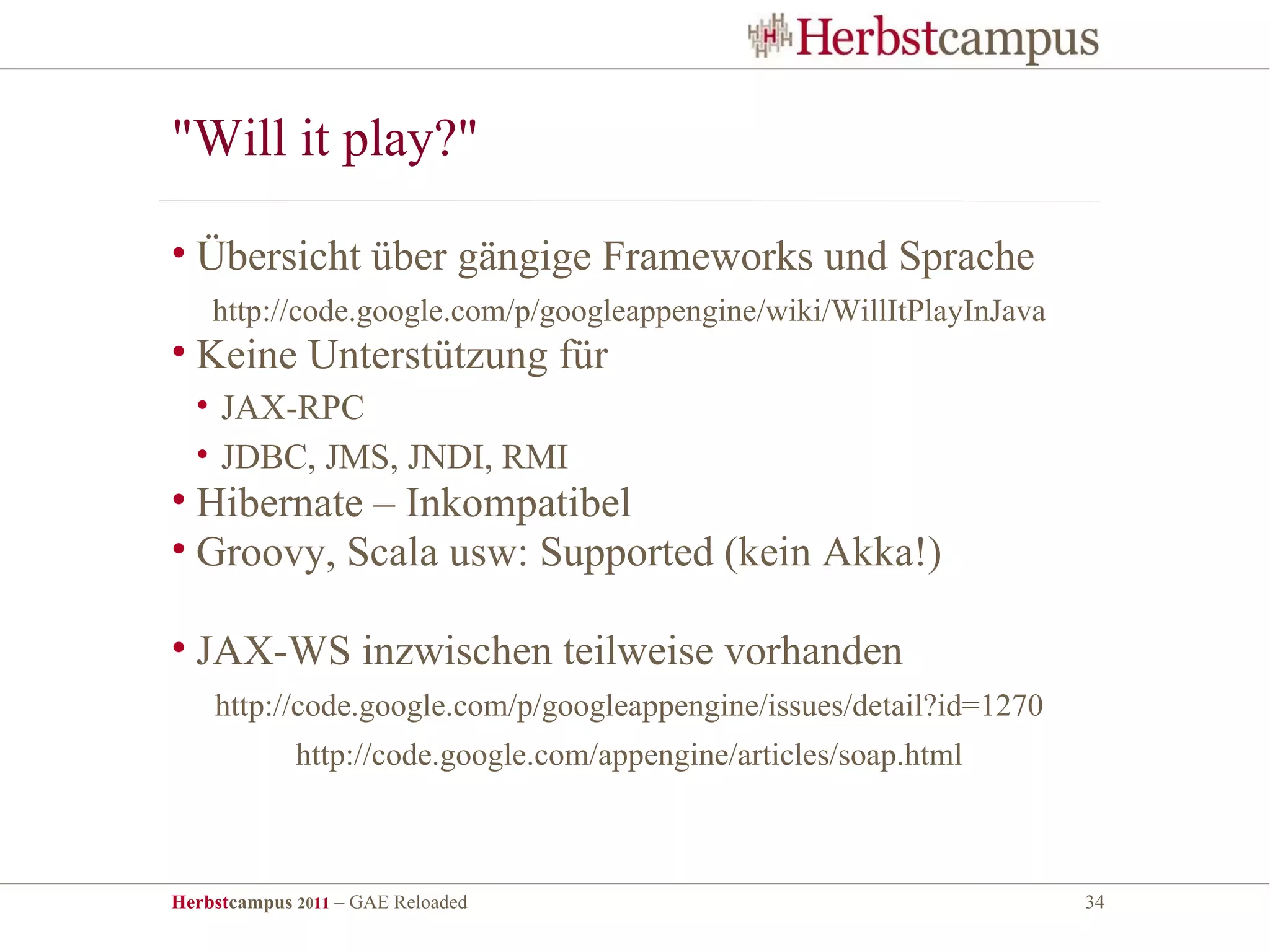 "Will it play?"

• Übersicht über gängige Frameworks und Sprache
    http://code.google.com/p/googleappengine/wiki/WillItPlayInJava
• Keine Unterstützung für
  • JAX-RPC
  • JDBC, JMS, JNDI, RMI
• Hibernate – Inkompatibel
• Groovy, Scala usw: Supported (kein Akka!)

• JAX-WS inzwischen teilweise vorhanden
    http://code.google.com/p/googleappengine/issues/detail?id=1270
             http://code.google.com/appengine/articles/soap.html



Herbstcampus 2011 – GAE Reloaded                                     34
 
