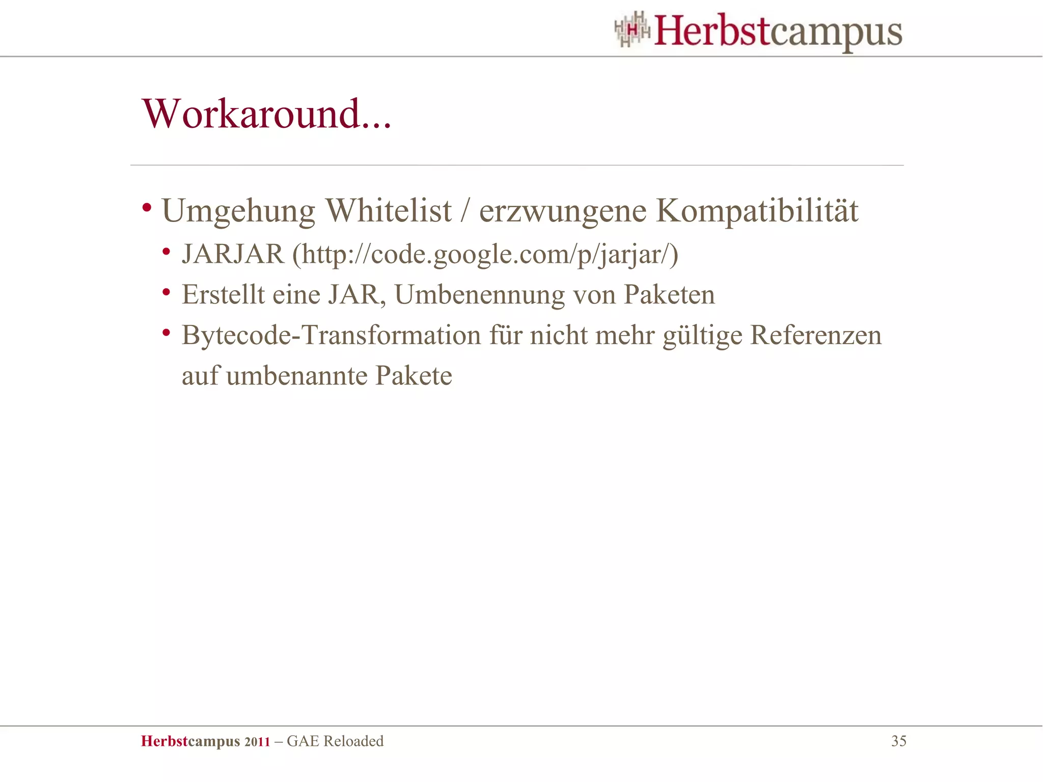 Workaround...

• Umgehung Whitelist / erzwungene Kompatibilität
  • JARJAR (http://code.google.com/p/jarjar/)
  • Erstellt eine JAR, Umbenennung von Paketen
  • Bytecode-Transformation für nicht mehr gültige Referenzen
    auf umbenannte Pakete




Herbstcampus 2011 – GAE Reloaded                                35
 