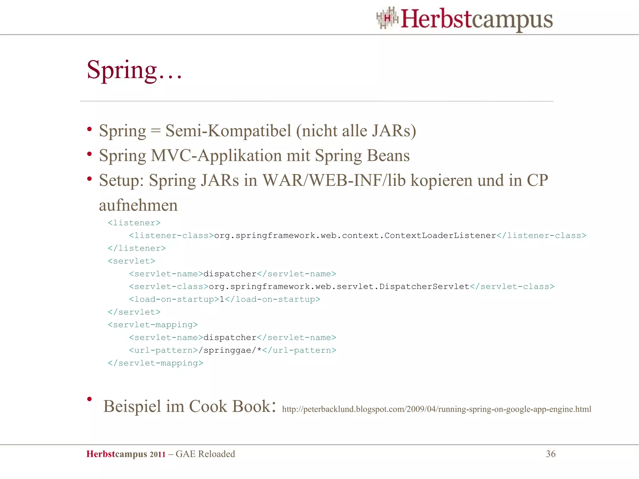 Spring…

• Spring = Semi-Kompatibel (nicht alle JARs)
• Spring MVC-Applikation mit Spring Beans
• Setup: Spring JARs in WAR/WEB-INF/lib kopieren und in CP
  aufnehmen
    <listener>
        <listener-class>org.springframework.web.context.ContextLoaderListener</listener-class>
    </listener>
    <servlet>
        <servlet-name>dispatcher</servlet-name>
        <servlet-class>org.springframework.web.servlet.DispatcherServlet</servlet-class>
        <load-on-startup>1</load-on-startup>
    </servlet>
    <servlet-mapping>
        <servlet-name>dispatcher</servlet-name>
        <url-pattern>/springgae/*</url-pattern>
    </servlet-mapping>



• Beispiel im Cook Book:            http://peterbacklund.blogspot.com/2009/04/running-spring-on-google-app-engine.html




Herbstcampus 2011 – GAE Reloaded                                                                         36
 