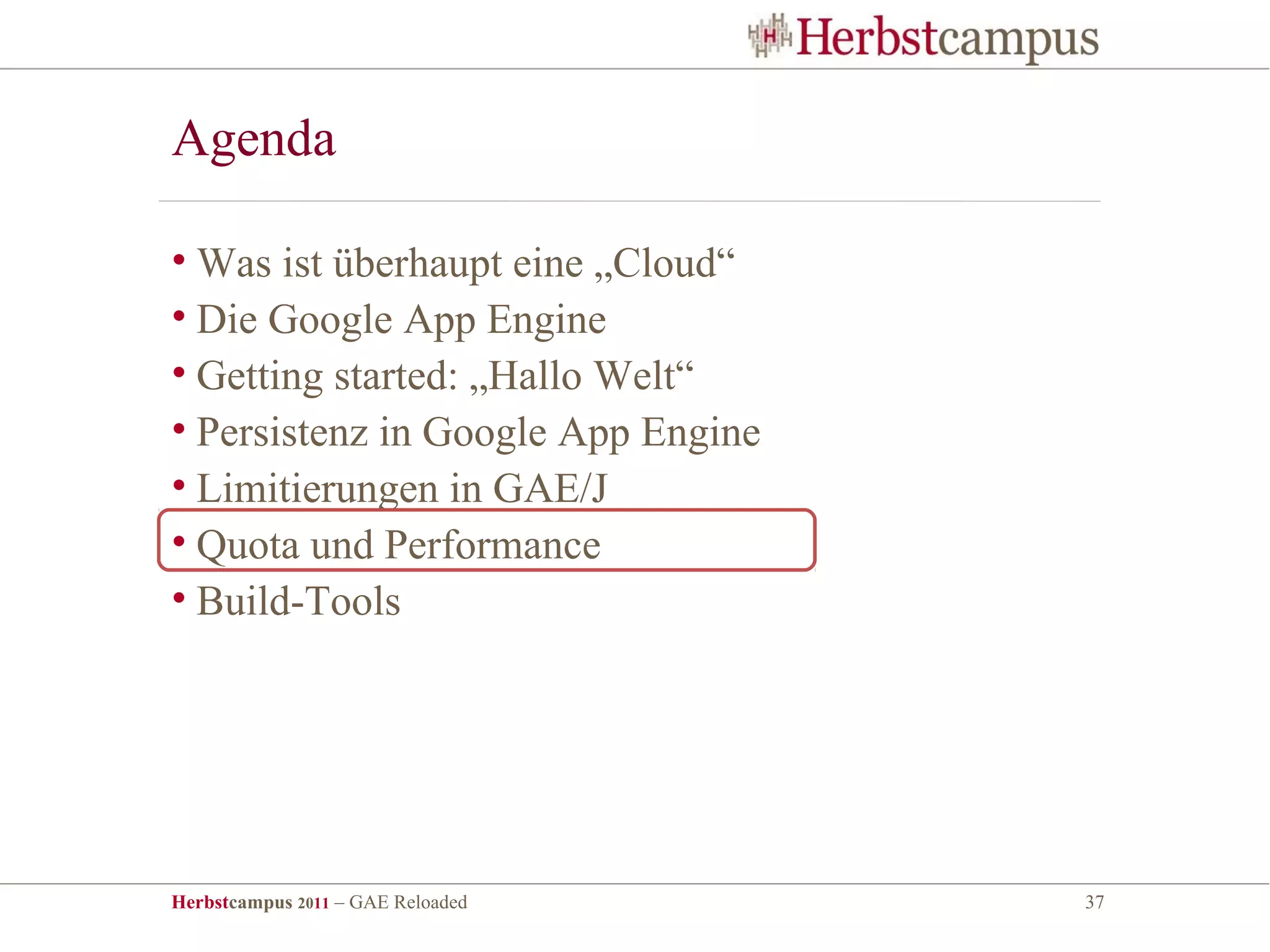 Agenda

• Was ist überhaupt eine „Cloud“
• Die Google App Engine
• Getting started: „Hallo Welt“
• Persistenz in Google App Engine
• Limitierungen in GAE/J
• Quota und Performance
• Build-Tools




Herbstcampus 2011 – GAE Reloaded    37
 